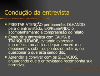Condução da entrevista PRESTAR ATENÇÃO permanente, OLHANDO para o entrevistado, EXPRESSANDO o acompanhamento e compreensão do relato. Conduzir a entrevista com CALMA e TRANQUILIDADE, evitando expressar impaciência ou ansiedade para encerrar o depoimento, cobrir os pontos do roteiro, ou questionar o que está sendo dito.  Aprender a conviver com os SILÊNCIOS, aguardando que o entrevistado recomponha sua narrativa. 