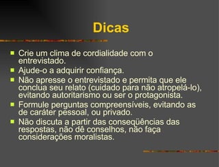 Dicas Crie um clima de cordialidade com o entrevistado. Ajude-o a adquirir confiança. Não apresse o entrevistado e permita que ele conclua seu relato (cuidado para não atropelá-lo), evitando autoritarismo ou ser o protagonista. Formule perguntas compreensíveis, evitando as de caráter pessoal, ou privado. Não discuta a partir das conseqüências das respostas, não dê conselhos, não faça considerações moralistas. 