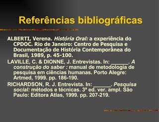 Referências bibliográficas ALBERTI, Verena.  História Oral:  a experiência do CPDOC. Rio de Janeiro: Centro de Pesquisa e Documentação de História Contemporânea do Brasil, 1989, p. 45-100. LAVILLE, C. & DIONNE, J. Entrevistas. In: ______.  A construção do saber :  manual de metodologia de pesquisa em ciências humanas. Porto Alegre: Artmed, 1999. pp. 186-190. RICHARDSON, R. J. Entrevista. In: ______.  Pesquisa social:  métodos e técnicas. 3ª ed. ver. ampl. São Paulo: Editora Atlas, 1999. pp. 207-219. 