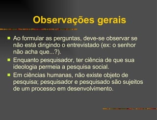 Observações gerais Ao formular as perguntas, deve-se observar se não está dirigindo o entrevistado (ex: o senhor não acha que...?). Enquanto pesquisador, ter ciência de que sua ideologia permeia a pesquisa social. Em ciências humanas, não existe objeto de pesquisa; pesquisador e pesquisado são sujeitos de um processo em desenvolvimento. 