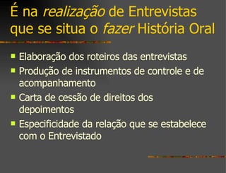 É na  realização  de Entrevistas que se situa o  fazer  História Oral Elaboração dos roteiros das entrevistas Produção de instrumentos de controle e de acompanhamento Carta de cessão de direitos dos depoimentos Especificidade da relação que se estabelece com o Entrevistado 