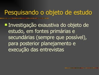 Pesquisando o objeto de estudo Investigação exaustiva do objeto de estudo, em fontes primárias e secundárias (sempre que possível), para posterior planejamento e execução das entrevistas 