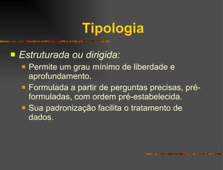 Tipologia Estruturada ou dirigida: Permite um grau mínimo de liberdade e aprofundamento. Formulada a partir de perguntas precisas, pré-formuladas, com ordem pré-estabelecida. Sua padronização facilita o tratamento de dados. 