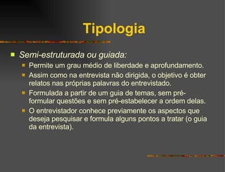 Tipologia Semi-estruturada ou guiada: Permite um grau médio de liberdade e aprofundamento. Assim como na entrevista não dirigida, o objetivo é obter relatos nas próprias palavras do entrevistado. Formulada a partir de um guia de temas, sem pré-formular questões e sem pré-estabelecer a ordem delas. O entrevistador conhece previamente os aspectos que deseja pesquisar e formula alguns pontos a tratar (o guia da entrevista). 