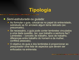 Tipologia Semi-estruturada ou guiada: Ao formular o guia, colocar-se no papel do entrevistado, sobretudo se for arrolado algum tema delicado (ex: preconceito). Se necessário, o guia pode conter lembretes vinculados a uma dada questão. (ex: que trabalho a senhora faz? Lembretes – conceito de trabalho, tipos de trabalho, diferenças entre trabalho do homem e da mulher, conflitos pessoais). O objetivo do guia e dos lembretes é proporcionar ao pesquisador uma lista de aspectos que devem ser enfocados na entrevista.   