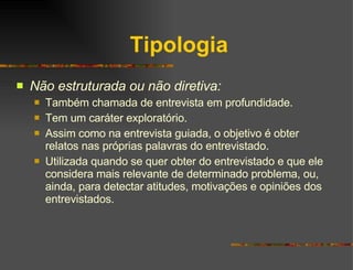 Tipologia Não estruturada ou não diretiva: Também chamada de entrevista em profundidade. Tem um caráter exploratório.  Assim como na entrevista guiada, o objetivo é obter relatos nas próprias palavras do entrevistado. Utilizada quando se quer obter do entrevistado e que ele considera mais relevante de determinado problema, ou, ainda, para detectar atitudes, motivações e opiniões dos entrevistados. 