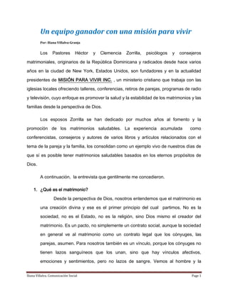 Un equipo ganador con una misión para vivir Por: Iliana Villalva-Granja Los Pastores Héctor y Clemencia Zorrilla, psicólogos y consejeros matrimoniales, originarios de la República Dominicana y radicados desde hace varios años en la ciudad de New York, Estados Unidos, son fundadores y en la actualidad presidentes de MISIÓN PARA VIVIR INC. , un ministerio cristiano que trabaja con las iglesias locales ofreciendo talleres, conferencias, retiros de parejas, programas de radio y televisión, cuyo enfoque es promover la salud y la estabilidad de los matrimonios y las familias desde la perspectiva de Dios. Los esposos Zorrilla se han dedicado por muchos años al fomento y la promoción de los matrimonios saludables. La experiencia acumulada  como conferencistas, consejeros y autores de varios libros y artículos relacionados con el tema de la pareja y la familia, los consolidan como un ejemplo vivo de nuestros días de que sí es posible tener matrimonios saludables basados en los eternos propósitos de Dios. A continuación,  la entrevista que gentilmente me concedieron. ,[object Object]