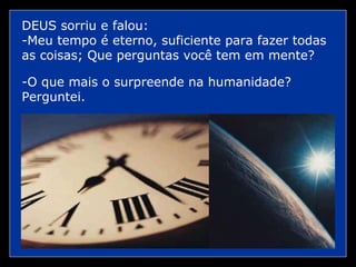 DEUS sorriu e falou: -Meu tempo é eterno, suficiente para fazer todas as coisas; Que perguntas você tem em mente? -O que mais o surpreende na humanidade? Perguntei.  