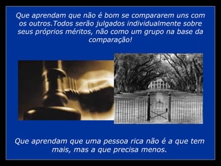 Que aprendam que não é bom se compararem uns com os outros.Todos serão julgados individualmente sobre seus próprios méritos, não como um grupo na base da comparação! Que aprendam que uma pessoa rica não é a que tem mais, mas a que precisa menos. 