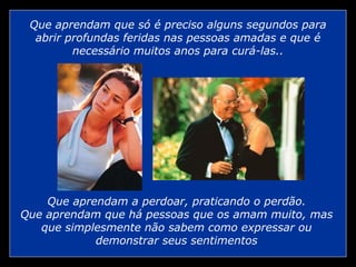 Que aprendam que só é preciso alguns segundos para abrir profundas feridas nas pessoas amadas e que é necessário muitos anos para curá-las.. Que aprendam a perdoar, praticando o perdão. Que aprendam que há pessoas que os amam muito, mas que simplesmente não sabem como expressar ou demonstrar seus sentimentos 