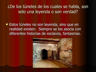 ¿De los túneles de los cuales se habla, son solo una leyenda o son verdad? Estos túneles no son leyenda, sino que en realidad existen.  Siempre se los asocia con diferentes historias de esclavos, fantasmas.  