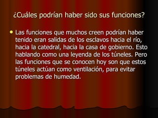 ¿Cuáles podrían haber sido sus funciones? Las funciones que muchos creen podrían haber tenido eran salidas de los esclavos hacia el río, hacia la catedral, hacia la casa de gobierno. Esto hablando como una leyenda de los túneles. Pero las funciones que se conocen hoy son que estos túneles actúan como ventilación, para evitar problemas de humedad. 