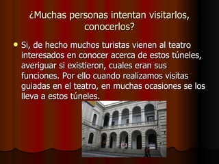 ¿Muchas personas intentan visitarlos, conocerlos? Si, de hecho muchos turistas vienen al teatro interesados en conocer acerca de estos túneles, averiguar si existieron, cuales eran sus funciones. Por ello cuando realizamos visitas guiadas en el teatro, en muchas ocasiones se los lleva a estos túneles. 