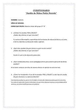 CUESTIONARIO
“Jardín de Niños Pablo Neruda”
NOMBRE: Gabriela
AÑOS DE SERVICIO:
CARGO QUE OCUPA: Maestra titular del grupo 2º “A”
1. ¿Conoce las pruebas PISA y ENLACE?
¿Podría describirnos en qué consisten?
Si, evaluar el desempeño y aprendizaje de los alumnos de educación básica,asícomo
el de los docentes (y educación media superior).
2. ¿Qué otras pruebas de gran alance o a gran escala conoce?
¿Podría describirnos en qué consisten?
Excale el cual es de educación preescolar.
3. ¿Qué sentido (educativo, social,pedagógico)tiene para usted laaplicación de dichas
pruebas?
Al no tener contacto con ellas de manera directa mi opinión no sería tan real.
4. ¿Cómo ha incorporado el uso de las pruebas PISA y ENLACE (u otro tipo de prueba
de gran alcance) a su ejercicio docente?
Este tipode pruebasno,perosi me he dado a la tareade elaborarpruebasparamisalumnos,
loscuáleslesaplicode maneraindividual yme permitenobservaravancesynecesidadesde los
alumnos,asi comomodificacionesami práctica.
 
