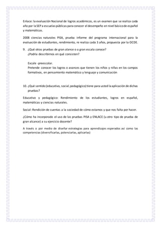 Enlace: la evaluación Nacional de logros académicos, es un examen que se realiza cada
año por laSEP a escuelas públicas paraconocer eldesempeño en nivel básicode español
y matemáticas.
2008 ciencias naturales PISA, prueba informe del programa internacional para la
evaluación de estudiantes, rendimiento, re realiza cada 3 años, propuesta por la OCDE.
9. ¿Qué otras pruebas de gran alance o a gran escala conoce?
¿Podría describirnos en qué consisten?
Excale -preescolar.
Pretende conocer los logros o avances que tienen los niños y niñas en los campos
formativos, en pensamiento matemático y lenguaje y comunicación
10. ¿Qué sentido (educativo, social,pedagógico)tiene para usted laaplicación de dichas
pruebas?
Educativo y pedagógico: Rendimiento de los estudiantes, logros en español,
matemáticas y ciencias naturales.
Social: Rendición de cuentas a la sociedad de cómo estamos y que nos falta por hacer.
¿Cómo ha incorporado el uso de las pruebas PISA y ENLACE (u otro tipo de prueba de
gran alcance) a su ejercicio docente?
A través o por medio de diseñar estrategias para aprendizajes esperados así como las
competencias (diversificarlas, potenciarlas, aplicarlas)
 