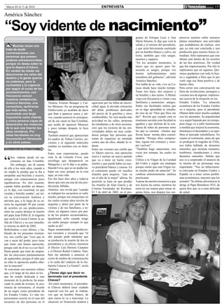 Marzo 05 al 11 de 2010                                                              ENTREVISTA                                                                                         15
América Sánchez

“Soy vidente de nacimiento”
                                                                                                                     grama de Enrique Lazo y Ana            presivos aciertos sobre nuestros
                                                                                                                     María Simons, le dije que veía la      planes inmediatos: una actividad
      Muchas veces uno                                                                                               salida y el retorno del presidente,    que acabábamos de realizar, otra
 trata de eludir                                                                                                     y que sería brevemente sustituido      que ya está casi concluida y una
 conversaciones con                                                                                                  por un hombre blanco y calvo, sin      predicción para nuestro futuro in-
 personas que poseen                                                                                                 éxito, también que veía sangre,        mediato. Sólo esperamos que esto
 poderes extrasensoriales,                                                                                           muertos y saqueos.                     último esté dentro de los aciertos
 porque no desea saber lo                                                                                            “En los actuales momentos, lo          de las dos anteriores. De verdad
 que le depara el futuro.                                                                                            único que no quiero para Ve-           que fue impresionante. Por ello le
 En verdad da miedo ver                                                                                              nezuela es sangre, porque veo          suplicamos que no siguiera. Qui-
 descorrerse los velos del                                                                                           fuertes enfrentamientos entre          simos quedarnos con todo lo bue-
 destino y la gente querría                                                                                          miembros del gobierno”, advierte       no y rogándole a Dios que lo por
 no enterarse, pero la                                                                                               América Sánchez.                       venir siga esa línea positiva y de
 curiosidad y la urgencia                                                                                            Nos habla de su vida, vive en Ca-      buena vibra.
 por seguir el curso de los                                                                                          racas desde hace mucho tiempo.         Para cerrar esta conversación tan
 acontecimientos, con                                                                                                Tiene tres hijos, dos mujeres y        llena de revelaciones, presagios y
 frecuencia vencen                                                                                                   un hombre y dos nietos. A Miami        visiones nos da algunas impresio-
 nuestras resistencias.                                                                                              viaja con frecuencia a visitar a sus   nes acerca de la situación en los
 América Sánchez, una                   Táchira, Ernesto Branger y Car-       agravarse por las fallas de electri-   familiares y numerosos amigos.         Estados Unidos. “La situación
 venezolana, tachirense                 los Meneses. En un programa de        cidad, agua, la elevada cotización     Sobre sus facultades reitera que       económica de los Estados Unidos
 por más señas, ha                      Globovisión yo acababa de decir       del dólar, problemas derivados         no es algo aprendido ni estudia-       va a mejorar, pero el presidente
 acumulado una larga                    que iban a aparecer sanos y sal-      del precio de la gasolina y otros      do sino de un “Don que Dios me         Obama debe tener mucho cuidado
 trayectoria como vidente               vos, cuando anunció el correspon-     combustibles. Se verá mucha más        dio”. Revela que cuando está en        con los atentados. Su popularidad
 y como persona capaz de                sal de ese canal en San Cristóbal,    actividad en las calles, protestas     reuniones sociales esta facultad se    va a seguir bajando por un tiempo,
 desentrañar los misterios              que acaba de aparecer Meneses         de estudiantes y de otros sectores,    agudiza y que disfruta de la con-      pero luego va a subir fuertemente
 de lo que nos traerán los              y poco tiempo después lo hizo         creo que los rectores de las uni-      fianza de miles de personas entre      a medida que mejora la economía,
 años venideros. Por                    Branger.                              versidades deben ser muy cuida-        las que se cuentan clientes que        disminuye el desempleo y se equi-
 estas facultades es muy                También anuncié que aparecerían       dosos porque hay personas que          llevan hasta treinta años consul-      libra el mercado inmobiliario. En
 reconocida en Venezuela                los padres de Tobías Carrero, un-     tratan de organizar un atentado        tándola. “Porque ellos comprue-        cuanto al continente, antes de que
 y en otros países.                     viernes y al siguiente miércoles      contra uno de ellos, añadió la vi-     ban, siguen mis consejos y siem-       se produjera la tragedia de Chile,
                                        estaban ya reunidos con su fami-      dente.                                 pre vuelven”.                          nos había hablado de desastres
Texto y fotos de Rosa Uztáriz           lia.                                  Entre sus visiones nos confía que      “También hago sanaciones, tres         naturales, que incluían tsunamis,
                                        Entre esas experiencias, puedo        ve líderes nuevos, una oposición       veces por semana, las cuales no        temblores, inundaciones y otros



“
      Soy vidente desde mi na-          citar la de Linnette Cova, una        nueva e incluso un nuevo partido       cobro.                                 desastres naturales. Señala que
      cimiento en San Cristóbal.        socióloga que desapareció en          que va a tener un fuerte creci-        Utilizo a la Virgen de la Caridad      nos va a sorprender el anuncio de
      Sin embargo, me di cuenta         Margarita y yo le dije a su padre,    miento y que puede haber un nue-       del Cobre y regalo sus estampas        la muerte de un personaje muy
de ello a los siete años, cuando a      Harold Cova, que yo no podía tra-     vo presidente blanco y canoso. En      porque siento que esta Virgen tie-     importante. “Veo un fallecimien-
mi madre le predije que la iba a        bajar ese caso, porque no la veía     el continente puede ver muchos         ne mucho poder de sanación”. Se        to relevante en Estados Unidos y
atropellar una bicicleta y ocurrió,     aquí, en esta vida.                   triunfos para mujeres, “este va        confiesa eminentemente católica        España va a tener serios proble-
aunque con consecuencias poco           Eso fue hace diez años y todavía      ser el año de la mujer” afirma. Su     practicante.                           mas económicos, mayores que los
significativas. En otra ocasión,        deseo que esta sea una de mis pre-    posición se basa en que predijo        A pesar de nuestra renuencia a que     actuales” Su última advertencia la
cuando había perdido un dinero,         dicciones fallidas.                   los triunfos de Alan García y de       nos leyera las cartas, mientras las    dirige al Papa Benedicto XVI, de
yo le dije, con exactitud, en que       América nos revela que “cuando        Cristina Fernández de Kirchner.        tenía en sus manos para tomar al-      quien dice que va a estar delicado
vestido y bolsillo estaba”, así ini-    se trabajan los secuestros se sufre   El 5 de abril de 2002, en el pro-      gunas fotos, nos dispara tres sor-     de salud.
cia su conversación América y           mucho, porque son situaciones en
advierte que, a lo largo de su ca-      las cuales existen altos niveles de
rrera ha registrado 98 por ciento       angustia y dolor por parte de la
de aciertos en sus predicciones,        víctima y de sus familiares, e in-
entre las cuales destaca la muerte      cluso, en algunos casos, por par-
del papa Juan Pablo II, la tragedia     te de los propios secuestradores.
que asoló al Litoral Central, la sa-    Igualmente sufro cuando tengo
lida de Chávez y su casi inmedia-       un sueño porque siempre lo que
to retorno en abril de 2002.            sueño se da”.
Refiriéndose a esto último, y ha-       Sigue enumerando sus prediccio-
blando de los presentes momen-          nes recientes y recuerda que “el
tos, nos confía que “creo que lo        año pasado pude adelantar que
van a sacar del poder, pero tiene       se produciría la muerte de dos ex
que tener una buena oposición,          presidentes y, en efecto, murieron
porque salir de él no va a ser fácil.   el Doctor Luis Herrera Campins
Hasta puede que trate de suspen-        y el Doctor Rafael Caldera. Tam-
der las elecciones parlamentarias       bién me adelanté a anunciar el
de septiembre, porque él sabe que       cierre de medios de comunicación
en ellas la oposición podría obte-      y la caída del viaducto de la Au-
ner la mayoría”.                        topista Caracas La Guaira”, acota
Al conversar con nosotros refiere       América.
que, a lo largo de los años en los      ¿Tienes algo que decir re-
que ha estado dedicada a este           lacionado con el presidente
menester de la profecía, ha anun-       Chávez?
ciado la caída de aviones, la ocu-      -En estos momentos, el presiden-
rrencia de terremotos, el triunfo       te Chávez deberá tener cuidado
de un negro como presidente de          especial con los que lo rodean,
los Estados Unidos. Lo más im-          veo que un hombre blanco, de
presionante ocurrió en el caso del      ojos claros lo va a traicionar. La
secuestro de dos personas en el         situación en Venezuela tenderá a
 