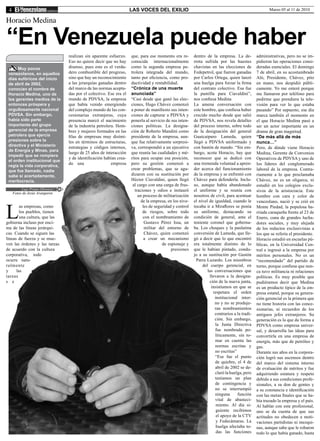 4                                                                  LAS VOCES DEL EXILIO                                                            Marzo 05 al 11 de 2010

Horacio Medina

“En Venezuela puede haber
                                 realizan sin aparente esfuerzo.    que, para ese momento era re-       dentro de la empresa. La de-         administrativas, pero no se im-
                                 Eso no quiere decir que no hay     conocida internacionalmente         rrota sufrida por las huestes        pidieron las operaciones consi-
      Muy pocos                  disenso, pues este es el verda-    como la segunda empresa pe-         chavistas en las elecciones de       deradas esenciales. El domingo
 venezolanos, en aquellos        dero combustible del progreso,     trolera integrada del mundo,        Fedepetrol, que fueron ganadas       7 de abril, en su acostumbrado
 días eufóricos del inicio       sino que hay un reconocimiento     tanto por eficiencia, como pro-     por Carlos Ortega, quien lanzó       Aló, Presidente, Chávez, pito
 de abril de 2002,               a las jerarquías ganadas dentro    ductividad y rentabilidad.          una huelga para forzar la firma      en mano, nos despidió públi-
 conocían el nombre de           del marco de las normas acepta-    “Crónica de una muerte              del contrato colectivo. Esa fue      camente. Yo me enteré porque
 Horacio Medina, uno de          das por el colectivo. Ese era el   anunciada”                          la puntilla para Ciavaldini”,        me llamaron por teléfono para
 los gerentes medios de la       mundo de PDVSA, la empresa         “Casi desde que ganó las elec-      nos confiesa Medina                  pedirme que prendiera la tele-
 entonces próspera y             que había venido emergiendo        ciones, Hugo Chávez comenzó         La amena conversación con            visión para ver lo que estaba
 orgullosamente nacional         del complejo mundo de las con-     a poner de manifiesto sus inten-    este hombre, que confiesa haber      pasando” Por supuesto, ese día
 PDVSA. Sin embargo,             cesionarias extranjeras, cuya      ciones de capturar a PDVSA y        crecido mucho desde que salió        marca también el momento en
 había sido parte                presencia marcó el nacimiento      ponerla al servicio de sus inten-   de PDVSA, nos revela detalles        el que Horacio Medina pasó a
 importante del grupo            de la industria petrolera. Hom-    ciones políticas. La designa-       del proceso interno, sobre todo      ser un actor importante en un
 gerencial de la empresa         bres y mujeres formados en las     ción de Roberto Mandini como        de la designación del general        drama de gran magnitud.
 petrolera que ejercía           filas de empresas muy disími-      presidente de la empresa, aun-      Guaicaipuro Lameda, quien            “De más allá de más
 presiones sobre la              les en términos de estructuras,    que fue relativamente sorpresi-     llegó a PDVSA uniformado y           nunca…”
 directiva y el Ministerio       estrategias y códigos internos,    va, correspondió a un ejecutivo     con bastón de mando. “Sin em-        Pero, de dónde viene Horacio
 de Energía y Minas, para
                                 luego de 25 años de interacción    que reunía las cualidades y mé-     bargo, acota Horacio, hay que        Medina, Gerente de Convenios
 impedir que se rompiera
                                 y de identificación habían crea-   ritos para ocupar esa posición,     reconocer que se dedicó con          Operativos de PDVSA y uno de
 el orden institucional que
                                 do una                  empresa    pero su gestión comenzó a           una tremenda voluntad a apren-       los líderes del conglomerado
 regía la vida corporativa,
 que fue llamado, nadie                                             crear problemas, que se agu-        der acerca del funcionamiento        laboral de la empresa. Contra-
 sabe si acertadamente,                                             dizaron con su sustitución por      de la empresa y se enfrentó con      riamente a lo que proclamaba
 meritocracia.                                                      Héctor Ciavaldini, quien llegó      Chávez para defenderla. Inclu-       Chávez, no es un oligarca, ni
                                                                     al cargo con una carga de frus-    so, aunque había abandonado          estudió en los colegios exclu-
          Luis Prieto Oliveira                                        traciones y odios e instauró      el uniforme y se reunía con          sivos de la aristocracia. Este
     Fotos de Jesús Aranguren
                                                                        un proceso de militarización    nosotros de civil, para acentuar     hombre con cara y color de



L
                                                                          de la empresa, en los nive-   el nivel de igualdad, cuando le      venezolano, nació y se crió en
        as empresas, como                                                  les de seguridad y control   tocaba ir a Miraflores se ponía      Monte Piedad, la populosa ba-
        los pueblos, tienen                                                de riesgos, sobre todo       su uniforme, destacando su           rriada caraqueña frente al 23 de
        una cultura, que las                                               con el nombramiento de       condición de general, ante el        Enero, cuna de grandes lucha-
gobierna incluso por enci-                                                  Gustavo Pérez Issa, un      teniente coronel que goberna-        dores sociales, y muy alejada
ma de las líneas jerárqui-                                                  militar del entorno de      ba. Los choques y la paulatina       de los reductos exclusivistas a
cas. Cuando se siguen las                                                   Chávez, quien comenzó       conversión de Lameda, que lle-       los que se refería el presidente.
líneas de fuerza y se mue-                                                  a crear un mecanismo        gó a decir que lo que encontró       Horacio estudió en escuelas pú-
ven las órdenes y las tareas                                                          de espionaje y    era totalmente distinto de lo        blicas, en la Universidad Cen-
de acuerdo con la cultura                                                                  presiones    que le habían pintado, condu-        tral e ingresó a la empresa por
corporativa, todo                                                                                       jo a su sustitución por Gastón       méritos personales. No es un
ocurre natu-                                                                                              Parra Luzardo. Los miembros        “recomendado” del partido de
ralmente                                                                                                     del cuerpo gerencial, en        turno, porque confiesa que nun-
y     las                                                                                                       las conversaciones que       ca tuvo militancia ni relaciones
tareas                                                                                                           llevaron a la designa-      políticas. Es muy posible que
s e                                                                                                              ción de la nueva junta,     pudiéramos decir que Medina
                                                                                                                  insistíamos en que se      es un producto típico de la em-
                                                                                                                   respetara el orden        presa estatal, porque su genera-
                                                                                                                    institucional inter-     ción gerencial es la primera que
                                                                                                                    no y no se produje-      no tiene historia con las conce-
                                                                                                                    ran nombramientos        sionarias, ni recuerdos de los
                                                                                                                    contrarios a la tradi-   antiguos jefes extranjeros. Su
                                                                                                                    ción. Sin embargo,       generación es la que da forma a
                                                                                                                    la Junta Directiva       PDVSA como empresa univer-
                                                                                                                    fue nombrada po-         sal, y desarrolla las ideas para
                                                                                                                    líticamente, sin to-     convertirla en una empresa de
                                                                                                                    mar en cuenta las        energía, más que de petróleo y
                                                                                                                    normas escritas y        gas.
                                                                                                                    no escritas”             Durante sus años en la corpora-
                                                                                                                    “Ese fue el punto        ción logró sus ascensos dentro
                                                                                                                    de quiebre, el 4 de      del marco del sistema interno
                                                                                                                    abril de 2002 se de-     de evaluación de méritos y fue
                                                                                                                    claró la huelga, pero    adquiriendo estatura y respeto
                                                                                                                    teníamos un plan         debido a sus condiciones profe-
                                                                                                                    de contingencia y        sionales, a su don de gentes y
                                                                                                                    no se interrumpió        a su constancia e identificación
                                                                                                                    ninguna      función     con las metas finales que se ha-
                                                                                                                    vital de abasteci-       bía trazado la empresa y el país.
                                                                                                                     miento. Al día si-      Al hablar con este profesional,
                                                                                                                     guiente recibimos       uno se da cuenta de que sus
                                                                                                                     el apoyo de la CTV      actitudes no obedecen a moti-
                                                                                                                     y Fedecámaras. La       vaciones partidistas ni mezqui-
                                                                                                                     huelga afectaba to-     nas, aunque sabe que le robaron
                                                                                                                     das las funciones       todo lo que había ganado, hasta
 