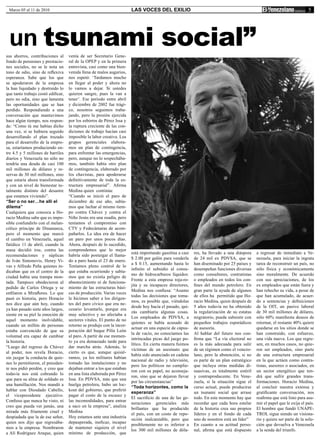 Marzo 05 al 11 de 2010                                                LAS VOCES DEL EXILIO                                                                              5




 un tsunami social”
sus ahorros, contribuciones al      venía de ser Secretario Gene-
fondo de pensiones y prestacio-     ral de la OPEP y en la primera
nes sociales, no se le nota un      entrevista, casi como una bien-
tono de odio, sino de reflexiva     venida llena de malos augurios,
esperanza. Sabe que los que         nos espetó: ‘Tardamos mucho
se apoderaron de la empresa         en llegar al poder y ahora no
la han liquidado y destruido lo     lo vamos a dejar. Si ustedes
que tanto trabajo costó edificar,   quieren sangre, pues la van a
pero no odia, sino que lamenta      tener’. Ese período entre abril
las oportunidades que se han        y diciembre de 2002 fue trági-
perdido. Respondiendo a una         co, nosotros seguimos traba-
conversación que mantuvimos         jando, pero la presión ejercida
hace algún tiempo, nos respon-      por los esbirros de Pérez Issa y
de: “Como tú me habías dicho        la ruptura creciente de las con-
una vez, si se hubiera seguido      diciones de trabajo hacían casi
desarrollando el plan trazado       imposible la labor creativa. Los
para el desarrollo de la empre-     grupos gerenciales elabora-
sa, estaríamos produciendo en-      mos un plan de contingencia,
tre 4.5 y 5 millones de barriles    para enfrentar las emergencias,
diarios y Venezuela no sólo no      pero, aunque no lo sospechába-
tendría una deuda de casi 100       mos, también había otro plan
mil millones de dólares y re-       de contingencia, elaborado por
servas de 30 mil millones, sino     los chavistas, para apoderarse
que estaría ahora transformada      definitivamente de toda la es-
y con un nivel de bienestar to-     tructura empresarial”. Afirma
talmente distinto del desastre      Medina quien continúa:
que estamos viviendo”.              “Cuando se inició el paro de
“Ser o no ser…he allí el            diciembre de ese año, sabía-
dilema”                             mos que luchar al mismo tiem-
Cualquiera que conozca a Ho-        po contra Chávez y contra el
racio Medina sabe que es impo-      Niño Jesús era una osadía, pero
sible confundirlo con el melan-     teníamos el compromiso con
cólico príncipe de Dinamarca,       CTV y Fedecámaras de acom-
pero el momento que marcó           pañarlos. La idea era de hacer
el cambio en Venezuela, aquel       un paro por unos pocos días.
fatídico 11 de abril, cuando la     Ahora, después de lo sucedido,
masa decidió irse, contra las       comprendemos que lo mejor
                                                                       está importando gasolina a casi   res, ha llevado a una diáspora    a regresar de inmediato a Ve-
recomendaciones y súplicas          habría sido postergar el llama-
                                                                       $ 2.00 por galón para venderla    de 24 mil ex PDVSA, que se        nezuela, para iniciar la ingrata
de Iván Simonovis, Henry Vi-        do a paro hasta el 23 de enero.
                                                                       a $ 0.15, aumentando hasta lo     han diseminado por 25 países y    tarea de reconstruir un país, no
vas y Alfredo Peña quienes in-      Teníamos pleno control de lo
                                                                       infinito el subsidio al consu-    desempeñan funciones diversas     sólo física y económicamente
dicaban que en el centro de la      que estaba ocurriendo y sabía-
                                                                       mo de hidrocarburos líquidos:     como consultores, contratistas    sino moralmente. De acuerdo
ciudad había una trampa mon-        mos que no existía peligro de
                                                                       Frente a esta empresa roja-ro-    o empleados en todos los con-     con sus apreciaciones, de los
tada. Tampoco obedecieron al        abastecimiento ni de funciona-
                                                                       jita y su incapaces directores,   fines del mundo petrolero. En     ex empleados que están fuera y
pedido de Carlos Ortega y se        miento de las estructuras bási-
                                                                       Medina nos confiesa: “Asumo       gran parte la ayuda de algunos    han rehecho su vida, a pesar de
enfilaron a Miraflores. Lo que      cas de producción. Varias veces
                                                                       todas las decisiones que toma-    de ellos ha permitido que Ho-     que han acumulado, de acuer-
pasó es historia, pero Horacio      le hicimos saber a los dirigen-
                                                                       mos, es posible que, viéndolas    racio Medina, quien después de    do a sentencias y definiciones
nos dice que aún hoy, cuando        tes del paro cívico que era ne-
                                                                       desde hoy hacia el pasado, qui-   5 años todavía no ha obtenido     de la OIT, un pasivo laboral
ya han pasado siete años largos,    cesario levantarlo, porque era
                                                                       zás cambiaría algunas cosas.      la regularización de su estatus   de 30 mil millones de dólares,
siente en su piel la emoción de     muy selectivo y no afectaba a
                                                                       Los empleados de PDVSA, a         migratorio, pueda subsistir con   sólo 60% manifiesta deseos de
aquel momento inolvidable,          sectores vitales. El punto de no
                                                                       quienes se había acusado de       pequeños trabajos esporádicos     retornar, el restante 40% quiere
cuando un millón de personas        retorno se produjo con la incor-
                                                                       actuar en una especie de cápsu-   de asesoría.                      quedarse en los sitios donde se
estaba convencido de que su         poración del buque Pilín León
                                                                       la de vacío, no conocíamos las    Al hablar del futuro nos con-     han construido, con esfuerzo,
voluntad era capaz de cambiar       al paro. A partir de ese momen-
                                                                       intrincadas picas del juego po-   firma que “La vía electoral no    una vida nueva. Los que regre-
la historia.                        to ya era demasiado tarde para
                                                                       lítico. En cierta manera fuimos   es la más adecuada para salir     sen, en muchos casos, no quie-
“Luego del regreso de Chávez        dar marcha atrás. Además, lo
                                                                       víctimas de un asesinato que      de un régimen como el venezo-     ren ser empleados, sino parte
al poder, nos revela Horacio,       cierto es que, aunque quisié-
                                                                       había sido anunciado en cadena    lano, pero la abstención, si no   de una estructura empresarial
sin juzgar la conducta de quie-     ramos, ya los militares habían
                                                                       nacional de radio y televisión,   es parte de un plan estratégico   en la que actúen como contra-
nes lo permitieron, el presiden-    tomado las instalaciones y no
                                                                       pero los políticos no cumplie-    que incluya otras medidas di-     tistas, asesores o asociados, en
te nos pidió perdón, y creo que     dejaban entrar a los que estaban
                                                                       ron con su papel, no aconseja-    suasivas, es totalmente estéril   un sector energético que ten-
todavía nos está cobrando lo        en una lista elaborada por Pérez
                                                                       ron, sino que se dejaron llevar   y contraproducente. En Vene-      drá que sufrir grandes trans-
que para su alma de soldado es      Issa. En PDVSA, más que una
                                                                       por las circunstancias”           zuela, si la situación sigue el   formaciones. Horacio Medina,
una humillación. Nos mandó a        huelga petrolera, hubo un loc-
                                                                       “Toda horizontes, como la         curso actual, puede producirse    al concluir nuestra extensa y
hablar con Diosdado Cabello,        kout del gobierno, que prefirió
                                                                       esperanza”                        un tsunami social que arrase      gratificante conversación, nos
el vicepresidente ejecutivo.        pagar el costo de la escasez y
                                                                       El sacrificio de una de las ge-   todo. En este momento hay que     reafirma que está listo para asu-
Confieso que nunca he visto, ni     las incomodidades, para entrar
                                                                       neraciones gerenciales más        recordar que cada hora estelar    mir el papel que le exija el país.
creo que pueda ver jamás, una       a saco en la empresa”, analiza
                                                                       brillantes que ha producido       de la historia crea sus propios   El hombre que fundó UNAPE-
mirada más fríamente cruel y        Medina
                                                                       el país, con un costo de repo-    líderes y en el fondo de cada     TROL sigue siendo un visiona-
despiadada que la de ese señor,     Hoy estamos ante una industria
                                                                       sición inalcanzable, pero que     uno de nosotros está un líder”    rio y quiere ser parte de la solu-
quien nos dijo que regresába-       depauperada, ineficaz, incapaz
                                                                       posiblemente no es inferior a     En cuanto a su actitud perso-     ción que devuelva a Venezuela
mos a la empresa. Nombraron         de mantener siquiera el nivel
                                                                       los 300 mil millones de dóla-     nal, afirma que está dispuesto    a la senda del triunfo.
a Alí Rodríguez Araque, quien       mínimo de producción, que
 