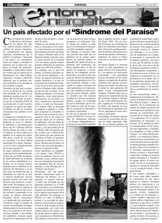 6                                                                                    ENERGÍA                                                                    Marzo 05 al 11 de 2010




                                                                                                                                                  Horacio Medina


Un país afectado por el “Síndrome del Paraíso”
C
         on la llegada del petróleo    del país como productor y expor-      vez, de acuerdo con otras visiones    para el régimen chavista, a partir    su pérdida de credibilidad y negli-
         a vida de los venezolanos,    tador de crudo.                       emergentes, no suficientes. Pero      del mismo 1999. Tal vez, pue-         gencia intrínseca, ha procurado la
         en los albores del siglo      También en esa década de los se-      el camino del cambio se abría         dan ilustrarnos las similitudes de    destrucción de su fuente primaria
XX, nuestra historia comenzó a         senta y, a principios de los ochen-   paso en la orientación de una nue-    países tan diferentes como Rusia,     de recursos. Este régimen, en su
cambiar de manera importante.          ta, se hace presente una extraordi-   va política energética nacional.      Irán o Venezuela, grandes produc-     desaforado interés de imponer
En contraposición con algunas          naria bonanza petrolera que irrigó    Sin embargo, es necesario tener       tores de petróleo, presentan en sus   una ideología y en su convic-
opiniones, consideramos que el         de manera ilimitada, tanto en la      muy presente que, dado que los        formas autoritarias, militaristas y   ción de perpetuarse en el poder,
petróleo le permitió a Venezuela       dirigencia política del país como     gobiernos de los países expor-        totalitarias de ejercer el Poder.     ha procurado la destrucción de
y, por ende, a los venezolanos,        en vastos sectores de la sociedad     tadores de materias primas no         Cada uno en su estilo, pero simi-     la industria petrolera, vale decir,
entrar con ímpetu y sobradas es-       civil, un intenso espíritu rentista   dependen del aporte fiscal de su      lares.                                no sólo que ha reducido el tama-
peranzas, por la puerta que con-       dejando establecido un espejismo      población para financiarse, sus       Así hemos llegado a la situación      ño de la torta, sino que se olvido
ducía al mundo del desarrollo.         de país rico, difícil de erradicar.   líderes pueden darse el lujo de       actual, un país dependiente en        de preparar la gelatina y el flan, lo
Indudables e indiscutibles fueron      Sin embargo, con el paso del          ignorar las exigencias y necesi-      grado extremo de la renta petrole-    cual directamente compromete y
los avances que en materia de in-      tiempo, la bonanza petrolera su-      dades de sus ciudadanos, incluso      ra, y un régimen con tanto poder      de manera muy seria, el futuro, no
fraestructura vial, salud pública,     fre una merma importante y, en-       desarrollar e inocular en ellos una   concentrado y con importantes         solamente el relacionado con su
educación, vivienda y desarrollo       tonces, los ingresos petroleros no    suerte de relación de dependencia     recursos monetarios de los cuales     permanencia en el poder, sino el
industrial, que le podemos atri-       pueden mantenerse y la tasa de        de simbiosis parasitaria con el Es-   dispone sin ningún tipo de gestión    de las próximas generaciones de
buir al petróleo, en las décadas de    crecimiento de la población supe-     tado benefactor. Sumado a esto,       contralora. Por supuesto eso hace     ciudadanos venezolanos. Vale de-
los cincuenta y sesenta.               ra con creces la de los precios del   cuando el carácter intrínseco del     pensar, con razones de sobra, que     cir nuestro futuro, el de nuestros
Venezuela, un país que a comien-       crudo en términos reales, tenden-     sector gobernante, no es democrá-     la salida de estos gobiernos del
                                                                                                                                                         hijos y, posiblemente de nuestros
zos de la década de los sesenta        cia que ha sido la misma en las       tico, esta realidad se torna en pe-   poder, resulta extremadamente
                                                                                                                                                         nietos.
tenía alrededor de 7 millones de       décadas precedentes. En términos      ligro aun mayor. Además, cuando       compleja. También indica que se
                                                                                                                                                         Se han materializado daños a
habitantes, producía más de 3 mi-      coloquiales, como mencionamos         se considera que esta inmensa         requiere una comprensión precisa
                                                                                                                                                         instalaciones de producción, refi-
llones 400 mil barriles de petró-      anteriormente, los invitados a la     cantidad de recursos monetarios       del problema. Requiere además,
                                                                                                                                                         nación, distribución de combusti-
leo por día y exportaba el 80% de      fiesta aumentaron exponencial-        públicos, pueda ser controlada        de una visión políticamente am-
                                                                                                                                                         bles, flota de buques y daños al
esa producción, lo cual le permi-      mente y la torta era, básicamen-      por pocos individuos que no rin-      plia, signada por la inclusión de
                                                                                                                                                         ambiente. En la eliminación de
tía registrar un ingreso per cápita    te la misma, nadie se preocupó        den cuentas al resto de la socie-     las partes, aun aquellas con gra-
                                                                             dad, la corrupción es inevitable y    dos de disidencia importante y de     fuentes de trabajo, sustitución de
envidiable, no sólo en el ámbito       en preparar la gelatina y el flan,
                                                                             el control es demoledor.              una de capacidad de tomar deci-       venezolanos por extranjeros y por
continental, sino también a nivel      para compensar la inevitable re-
                                                                             De allí que la decisión de tomar      siones y ejecutarlas.                 personal sin conocimiento, des-
mundial.                               ducción en las raciones de torta a
                                                                             control de PDVSA, el sector mi-       Sin embargo, este mismo régimen       trucción de la mística de trabajo
La llegada de la década de los se-     compartir. Hoy en día, somos un
                                                                             litar, las instituciones públicas     a provisto en su accionar, una op-    y el compromiso. En la venta de
tenta, encuentra al país con una       país que supera los 26 millones
                                                                             y los Poderes Independientes se       ción de salida importante. Más        instalaciones en Venezuela y el
población de unos 12 millones          de habitantes, más del doble de
                                                                             hicieron una necesidad ineludible     allá de su deterioro político, de     Exterior. En la pérdida de clien-
de habitantes y, que todavía pro-      la población a comienzos de los
                                                                                                                                                         tes internacionales, en los merca-
ducía más de 3 millones 200 mil        setenta y, con una producción de
                                                                                                                                                         dos más importantes y cotizados.
barriles diarios de crudo lo cual,     2 millones 400 mil barriles por
                                                                                                                                                         Con despachos a Cuba y países
se traducía, en cifras, todavía res-   día, es decir, casi 1 millón de ba-
                                                                                                                                                         “amigos”, sin cobrar deudas pen-
petables, en el ingreso per cápita.    rriles menos que, aun a precios de
                                                                                                                                                         dientes y en condiciones absolu-
Vale decir, a pesar de ver cómo        70 dólares el barril, no permiten
los invitados a la fiesta habían                                                                                                                         tamente lesivas al patrimonio na-
                                       compensar la reducción en los in-
aumentado de manera importan-          gresos. Muchos mas invitados a la                                                                                 cional, mientras que, por ejemplo,
te, aun la torta a repartir permitía   fiesta y una torta más pequeña y,                                                                                 se importa gasolina a grandes cos-
servir trozos generosos.               todavía, sin gelatina ni flan.                                                                                    tos para el país. En los cambios en
En aquel momento, permanecía           Como mencionara un compañe-                                                                                       la estructura organizacional, en
la percepción de temporalidad del      ro de nuestra “vieja” PDVSA, a                                                                                    criterios técnicos y lineamientos
recurso que nos había acompaña-        quien no podemos precisar con                                                                                     comerciales, basados en criterios
do desde principios de la década       exactitud, el país continúa sumi-                                                                                 político-ideológicos y beneficios
de los sesenta, debidamente sus-       do en su concepción irracional de                                                                                 de grupos ajenos al interés na-
tentada, en las escasas reservas       una abundante base de recursos                                                                                    cional. En fin en la desnaciona-
probadas que se asentaban en los       naturales y está afectado por el                                                                                  lización, la entrega de Soberanía
informes del Ministerio y en las       “Síndrome del Paraíso”.                                                                                           y en la corrupción moral y ética
altas tasas de producción que se       Ciertamente, este mal acerta-                                                                                     generalizada.
reportaban, en razón de lo cual,       damente denominado como el                                                                                        A esto estamos enfrentados, y
la relación producción reservas        “Síndrome del Paraíso”, no es                                                                                     así como, para poder asegurar
permitía avizorar una corta vida       inherente al régimen chavista,                                                                                    la construcción de una nueva
del país como productor y expor-       ya había sido inoculado por los                                                                                   empresa se requiere incorporar
tador crudo. Sin embargo, una vez      gobiernos anteriores en el ADN                                                                                    talentos con experiencias y co-
tomada la decisión de estatizar la     del venezolano con el deliberado                                                                                  nocimientos, la aplicación opor-
industria, el esfuerzo del perso-      propósito de mantener el control                                                                                  tuna de tecnologías propias o de
nal nacional concentrando en su        de los ingresos provenientes de la                                                                                terceros, mística, compromiso
mística de trabajo, dedicación,        renta petrolera. Sin embargo, en                                                                                  y el retorno de los principios y
disciplina, talento, conocimien-       PDVSA, la “vieja”, el debate se                                                                                   valores, también requerimos un
to y apuntalado por tecnología e       produjo y la necesidad de aban-                                                                                   cambio político importante en la
inversiones, logra el milagro de       donar la visión rentista y explota-                                                                               dirigencia, la que está en el poder
revertir esa percepción de tempo-      ción de la mina, emerge con fuer-                                                                                 y la que pretende ocuparlo. Una
ralidad cuando las reservas proba-     za proponiendo una visión más                                                                                     dirigencia política que pueda libe-
das y las expectativas de nuevas       amplia, holística del negocio, ca-                                                                                rarse y liberar al país del “Síndro-
reservas, aunadas a una política       paz de que generar riqueza y pro-                                                                                 me del Paraíso”, reorientando su
de explotación racional, logran        curar mecanismos de distribución                                                                                  gestión de futuro. El momento es
llevar hacia el largo plazo, la vida   más amplios y democráticos. Tal                                                                                   ya y ahora, ¿podremos lograrlo?
 