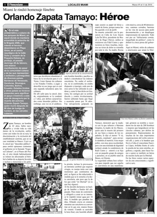 8                                                                              LOCALES MIAMI                                                                   Marzo 05 al 11 de 2010

Miami le rindió homenaje fúnebre

Orlando Zapata Tamayo: Héroe
                                                                                                                  supo asumir su papel de héroe y       ción masiva, cerca de 80 detencio-
                                                                                                                  murió de frente, porque nunca ha-     nes, caminos cerrados, barreras
      En el más                                                                                                   bía querido vivir de perfil.          en las vías de acceso para pedir
 emblemático y cubano de                                                                                          Su muerte coincidió con la pre-       documentación y un despliegue
 los parques de Miami, en                                                                                         sencia en Cuba de Luiz Inacio         impresionante de represión. Todo
 aquel donde se mantiene                                                                                          Lula Da Silva, presidente de Bra-     eso por un “delincuente común,
 encendida la antorcha de                                                                                         sil y de Hugo Chávez, ambos se        maquillado de político”, como lo
 la Brigada 2506, que                                                                                             reunieron con Fidel Castro y apa-     definió la cínica prosa del gobier-
 intentó el heroico                                                                                               recieron en fotos risueñas, mien-     no.
 desembarco en Playa                                                                                              tras un rictus de dolor se extendía   Aquí en Miami, miles de cubanos
 Girón, en el centro                                                                                              por toda la isla. Su madre, Reyna     y americanos que aman la liber-
 neurálgico de la Calle
 Ocho y corazón de la
 Pequeña Habana, se
 produjo, el pasado
 domingo 28 de febrero,
 una masiva
 manifestación de pesar
 de la comunidad cubana
 y de las que representan                                                    Aspecto parcial de la concurrencia
 a exiliados y perseguidos            teros que decidieron abandonar el     este hombre humilde y pacífico se
 de diversos países.                  barco de la revolución para ir a la   dedicó a desobedecer las órdenes
 Banderas de Venezuela,               Yuma. Como llaman los cubanos         carcelarias. No usaba el unifor-
 Honduras, Nicaragua,                 a los Estados Unidos, a jugar y       me, no se conformaba, no estaba
 Colombia, Bolivia,                   descollar en ese juego que es casi    dispuesto a transigir, cada uno de
 Ecuador, Estados Unidos              una segunda naturaleza para los       esos actos le fue subiendo la con-
 y otros países se hicieron           cubanos.                              dena y, como lo han dicho en Gra-
 presentes para significar            De allí salió para la cárcel, don-    mma, los castigos por su actitud
 el apoyo irrestricto a este          de, originalmente se le condenó       díscola y contra revolucionaria,
 acto de desagravio por la            a 3 años, por delitos caracteriza-    fueron subiendo hasta que llegó
 muerte del activista                 dos como desorden público. Sin        a acumular penas por 36 años.
 Orlando Zapata Tamayo,               embargo, una vez en el calabozo,      Fue salvajemente golpeado en
 quien murió después de
 86 días de huelga de
 hambre, en las cárceles
 cubanas.

Texto y fotos de Rosa Uztáriz                                                                                                                    Una rosa blanca sobre su féretro simbólico




Z
        apata Tamayo, un hombre                                                                                   Tamayo, demostró que la made-         tad, gritaron su nombre y recor-
        de 42 años, había naci-                                                                                   ra con la que tallaron a Mariana      daron los de más de 200 hombres
        do y vivido toda su vida                                                                                  Grajales, la madre de los Maceo,      y mujeres que languidecen en las
dentro de la revolución, sufrió,                                                                                  quien ante la muerte del primero      cárceles cubanas, por delitos de
como casi todos los de su raza, la                                                                                de sus hijos a manos de los es-       pensamiento. Representantes de
discriminación y la exclusión del                                                                                 pañoles, le dijo al menor “Y tú,      muchas de las más importantes
establishment castrista, que en su                                                                                chiquito, empínate”, para enviar-     organizaciones del exilio estuvie-
casi totalidad es blanco. Cayó en                                                                                 lo también al martirio. Esta mujer    ron allí, y junto a la bandera que
la cárcel por “desorden público”,                                                                                 pobre, con muy poca escolaridad,      llevó a Cuba el venezolano Narci-
pues emitió opiniones contrarias                                                                                  pero con una tonelada de dignidad     so López, brillaba frente al cielo
al gobierno en la llamada “Esqui-                                                                                 rechazó airada la condolencia de      la enseña de las siete estrellas, or-
na Caliente”, en el Paseo del Pra-                                                                                Raúl Castro y enterró a su hijo       gullosa y erguida, para hacer ho-
do, el sitio donde habitualmente                                                                                  con un pequeño grupo de amigos        nor a quien es también un héroe
                                                                                                                  y parientes, en su pueblo natal de    de nuestra lucha por la libertad.
se reúnen los aficionados al béis-
                                                                                                                  Banes, en Oriente.                    En las fotos vemos varios aspec-
bol a hablar de su deporte favorito                                               La gente llenaba los espacios
                                                                                                                  La seguridad cubana hizo esfuer-      tos de este emocionante y signifi-
e incluso a mencionar a los pelo-
                                                                                                                  zos para impedir que ese sepelio      cativo acto.
                                                                            la prisión, incluso le provocaron
                                                                                                                  se convirtiera en una manifesta-
                                                                            un derrame cerebral que requirió
                                                                            cirugía, su cuerpo tenía casi más
                                                                            moretones que centímetros de
                                                                            piel, su figura se iba reduciendo a
                                                                            medida que se le sometía a la die-
                                                                            ta carcelaria, aún peor que la de
                                                                            los que están “en libertad” (si es
                                                                            que hay alguno).
                                                                            Al fin decidió declararse en huel-
                                                                            ga de hambre a finales del año
                                                                            pasado. Para tratar de controlarlo
                                                                            y obligarlo a cesar en su intento,
                                                                            se le impidió tomar agua por 18
                                                                            días. A medida que pasaban los
                                                                            días, Orlando crecía en estatura
                                                                            mientras sus carceleros se conver-
                                                                            tían en lo que son, enanos llenos
                                                                            de veneno. Cuando se acercaba
                                             Con la Z señalaban su dolor    la hora final, este humilde albañil                                                     Venezuela dijo presente
 