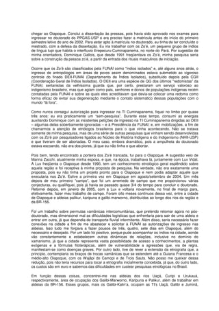 chegar ao Oiapoque. Conclui a dissertação às pressas, pois havia sido aprovado nos exames para
ingressar no doutorado do PPGAS-USP e era preciso fazer a matrícula antes do início do primeiro
semestre letivo do ano de 2002. Para estar apto à matrícula no doutorado, eu tinha de ter concluído o
mestrado, com a defesa da dissertação. Eu iria trabalhar com os Zo’é, um pequeno grupo de índios
de língua tupi que habita o interfluvio Erepecuru-Cuminapanema, no norte do Pará. Por sugestão de
minha orientadora, Dominique Gallois, que desde 1991 freqüentava os Zo’é, minha pesquisa seria
sobre a construção da pessoa zo’é, a partir da entrada dos rituais masculinos de iniciação.

Ocorre que os Zo’é são classificados pela FUNAI como “índios isolados” e, até alguns anos atrás, o
ingresso de antropólogos em áreas de povos assim denominados estava submetido ao vigoroso
controle do finado DEII-FUNAI (Departamento de Índios Isolados), substituído depois pela CGII
(Coordenação Geral de Índios Isolados). O DEII era uma espécie de QG dos últimos “redomistas” da
FUNAI, sertanistas da velhíssima guarda que, por certo, prestaram um serviço valoroso ao
indigenismo brasileiro, mas que agiam como pais, senhores e donos de populações indígenas recém
contatadas pela FUNAI e sobre as quais eles acreditavam que devia-se colocar uma redoma como
forma eficaz de evitar sua degeneração mediante o contato sistemático dessas populações com o
mundo “lá fora”.

Como nunca consegui autorização para ingressar na TI Cuminapanema, fiquei no limbo por quase
três anos: eu era praticamente um “sem-pesquisa”. Durante esse tempo, consumi as energias
auxiliando Dominique com as insistentes petições de ingresso na TI Cuminapanema dirigidas ao DEII
– algumas delas soberbamente ignoradas – e à Presidência da FUNAI; e, em mobilizações, a fim de
chamarmos a atenção de etnólogos brasileiros para o que vinha acontecendo. Não se tratava
somente de minha pesquisa, mas de uma série de outras pesquisas que vinham sendo desenvolvidas
com os Zo’é por pesquisadores ligados ao Núcleo de História Indígena e do Indigenismo (NHII-USP)
e que tiveram de ser abortadas. O meu caso, embora dramático, pois a ampulheta do doutorado
estava escoando, não era dos piores, já que eu não tinha o que abortar.

Pois bem, tendo encontrado a porteira dos Zo’é trancada, fui para o Oiapoque. A sugestão veio de
Marina Zacchi, atualmente minha esposa, e que, na época, trabalhava lá, juntamente com Lux Vidal.
A Lux freqüenta o Oiapoque desde 1990, tem um conhecimento etnológico geral esplêndido sobre
aquela região e foi receptiva à minha proposta de pesquisa. Na verdade, não era exatamente uma
proposta, pois eu não tinha um projeto pronto para o Oiapoque e nem podia adaptar aquele que
executaria nos Zo’é. Estive a primeira vez em Oiapoque em agosto/setembro de 2004. Um mês
depois de meu primeiro “campo”, que foi um arremedo de campo que me proporcionou várias
conjecturas, eu qualifiquei, pois já havia se passado quase 3/4 do tempo para concluir o doutorado.
Retornei depois, em janeiro de 2005, com a Lux e voltaria novamente, no final de março para,
efetivamente, fazer meu trabalho de campo. Foram oito meses contínuos dessa vez, entre a cidade
de Oiapoque e aldeias palikur, karipuna e galibi-marworno, distribuídas ao longo dos rios da região e
da BR-156.

Foi um trabalho sobre permutas xamânicas intercomunitárias, que pretendo retomar agora no pós-
doutorado, mas dimensionei mal as dificuldades logísticas que enfrentaria para sair de uma aldeia e
entrar em outra, já que dependia de transporte fluvial intermitente. Além disso, seria necessário fazer
conexões na cidade a fim de me abastecer e solicitar à FUNAI as autorizações de ingresso nas
aldeias. Isso tudo me forçava a fazer pousos de três, quatro, sete dias em Oiapoque, além do
necessário e desejado. Por um lado foi positivo, porque pude acompanhar os índios na cidade, aonde
vão constantemente e estabelecem outras dinâmicas de relações, inclusive no domínio do
xamanismo, já que a cidade representa vasta possibilidade de acesso a conhecimentos, a plantas
exógenas e a fórmulas fitoterápicas, além de vulnerabilidade a agressões que, via de regra,
manifestam-se como doenças graves. Por outro lado, tive de rever a extensão da etnografia que, a
princípio, contemplaria os braços de trocas xamânicas que se estendem até a Guiana Francesa e o
médio-alto Oiapoque, com os Wajãpi do Camopi e de Trois Sauts. Não posso me queixar dessa
redução, pois não teria recursos para tocar a etnografia inicialmente concebida, já que, do outro lado,
os custos são em euro e sabemos das dificuldades em custear pesquisas etnológicas no Brasil.

Em função dessas coisas, concentrei-me nas aldeias dos rios Uaçá, Curipi e Urukauá,
respectivamente, área de ocupação dos Galibi-Marworno, Karipuna e Palikur, além de trabalhar em
aldeias da BR-156. Esses grupos, mais os Galibi-Kalin’a, ocupam as TI’s Uaçá, Galibi e Juminã,
 
