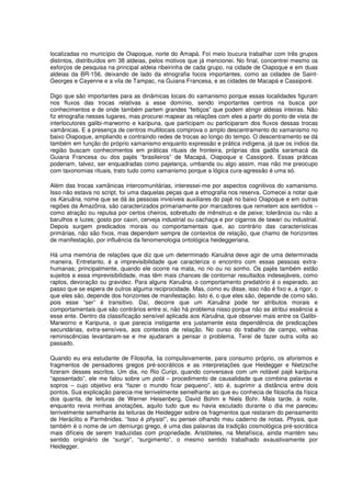 localizadas no município de Oiapoque, norte do Amapá. Foi meio loucura trabalhar com três grupos
distintos, distribuídos em 38 aldeias, pelos motivos que já mencionei. No final, concentrei mesmo os
esforços de pesquisa na principal aldeia ribeirinha de cada grupo, na cidade de Oiapoque e em duas
aldeias da BR-156, deixando de lado da etnografia focos importantes, como as cidades de Saint-
Georges e Cayenne e a vila de Tampac, na Guiana Francesa, e as cidades de Macapá e Cassiporé.

Digo que são importantes para as dinâmicas locais do xamanismo porque essas localidades figuram
nos fluxos das trocas relativas a esse domínio, sendo importantes centros na busca por
conhecimentos e de onde também partem grandes “feitiços” que podem atingir aldeias inteiras. Não
fiz etnografia nesses lugares, mas procurei mapear as relações com eles a partir do ponto de vista de
interlocutores galibi-marworno e karipuna, que participam ou participaram dos fluxos dessas trocas
xamânicas. E a presença de centros multilocais comprova o amplo descentramento do xamanismo no
baixo Oiapoque, ampliando e contraindo redes de trocas ao longo do tempo. O descentramento se dá
também em função do próprio xamanismo enquanto expressão e prática indígena, já que os índios da
região buscam conhecimentos em práticas rituais de fronteira, próprias dos gadôs saramacá da
Guiana Francesa ou dos pajés “brasileiros” de Macapá, Oiapoque e Cassiporé. Essas práticas
poderiam, talvez, ser enquadradas como pajelança, umbanda ou algo assim, mas não me preocupo
com taxonomias rituais, trato tudo como xamanismo porque a lógica cura-agressão é uma só.

Além das trocas xamânicas intercomunitárias, interessei-me por aspectos cognitivos do xamanismo.
Isso não estava no script, foi uma daquelas peças que a etnografia nos reserva. Comecei a notar que
os Karuãna, nome que se dá às pessoas invisíveis auxiliares do pajé no baixo Oiapoque e em outras
regiões da Amazônia, são caracterizados primariamente por marcadores que remetem aos sentidos –
como atração ou repulsa por certos cheiros, sobretudo de mênstruo e de peixe; tolerância ou não a
barulhos e luzes; gosto por caxiri, cerveja industrial ou cachaça e por cigarros de tawari ou industrial.
Depois surgem predicados morais ou comportamentais que, ao contrário das características
primárias, não são fixos, mas dependem sempre de contextos de relação, que chamo de horizontes
de manifestação, por influência da fenomenologia ontológica heideggeriana.

Há uma memória de relações que diz que um determinado Karuãna deve agir de uma determinada
maneira. Entretanto, é a imprevisibilidade que caracteriza o encontro com essas pessoas extra-
humanas; principalmente, quando ele ocorre na mata, no rio ou no sonho. Os pajés também estão
sujeitos a essa imprevisibilidade, mas têm mais chances de contornar resultados indesejáveis, como
raptos, devoração ou gravidez. Para alguns Karuãna, o comportamento predatório é o esperado, ao
passo que se espera de outros alguma reciprocidade. Mas, como eu disse, isso não é fixo e, a rigor, o
que eles são, depende dos horizontes de manifestação. Isto é, o que eles são, depende de como são,
pois esse “ser” é transitivo. Daí, decorre que um Karuãna pode ter atributos morais e
comportamentais que são contrários entre si, não há problema nisso porque não se atribui essência a
esse ente. Dentro da classificação sensível aplicada aos Karuãna, que observei mais entre os Galibi-
Marworno e Karipuna, o que parecia instigante era justamente esta dependência de predicações
secundárias, extra-sensíveis, aos contextos de relação. No curso do trabalho de campo, velhas
reminiscências levantaram-se e me ajudaram a pensar o problema. Terei de fazer outra volta ao
passado.

Quando eu era estudante de Filosofia, lia compulsivamente, para consumo próprio, os aforismos e
fragmentos de pensadores gregos pré-socráticos e as interpretações que Heidegger e Nietzsche
fizeram desses escritos. Um dia, no Rio Curipi, quando conversava com um notável pajé karipuna
“aposentado”, ele me falou sobre um potá – procedimento de causalidade que combina palavras e
sopros – cujo objetivo era “fazer o mundo ficar pequeno”, isto é, suprimir a distância entre dois
pontos. Sua explicação parecia-me terrivelmente semelhante ao que eu conhecia de filosofia da física
dos quanta, de leituras de Werner Heisenberg, David Bohm e Niels Bohr. Mais tarde, à noite,
enquanto revia minhas anotações, aquilo tudo que eu havia escutado durante o dia me pareceu
terrivelmente semelhante às leituras de Heidegger sobre os fragmentos que restaram do pensamento
de Heráclito e Parmênides. “Isso é physis!”, eu pensei olhando meu caderno de notas. Physis, que
também é o nome de um demiurgo grego, é uma das palavras da tradição cosmológica pré-socrática
mais difíceis de serem traduzidas com propriedade. Aristóteles, na Metafísica, ainda mantém seu
sentido originário de “surgir”, “surgimento”, o mesmo sentido trabalhado exaustivamente por
Heidegger.
 