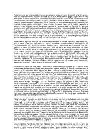Posteriormente, os romanos traduziram-na por naturans, ainda com algo do sentido originário grego,
mas daí, para virar natura, enquanto essentia, foi um pulo. Antes, com os gregos, physis já havia sido
contraposta a nomos, os costumes e as normas praticadas na polis: eis aí, talvez, a primeira clivagem
cultura/natureza da tradição filosófica ocidental. Pois bem: passei a pensar numa physis ameríndia,
revelada pelo pensamento xamânico no baixo Oiapoque e que poderia responder pela disseminação
da intencionalidade entre os Karuãna, que se mostram através de invólucros de bancos zoomorfos e
artefatos rituais, plantas, animais, fenômenos naturais etc. Antes de tudo, os Karuãna são pessoas
invisíveis, como os Encantados no nordeste, e possuem vontade e intencionalidade. Aliás, o Karuãna
é também um Encantado, pois, o encantamento é a aquisição, por parte de uma pessoa, de
propriedades especiais, sobretudo a invisibilidade, através da transformação do corpo que decorre,
principalmente, de mudanças na dieta alimentar. Eduardo Galvão mostra muito bem isso para o
sacaca amazônico. Mas esta alteração, isto é, o encantamento, só é efetivado pela convivência
estreita com as pessoas invisíveis, seja por meio de rapto ou de aliança.

A convivência implica a aquisição de novos hábitos referentes à comida, residência, casamento etc.,
que, no limite, fazem uma nova pessoa: a pessoa encantada. É um processo de transformação do
corpo humano em um corpo extra-humano, decorrendo daí a transformação do ponto de vista que,
segundo a teoria do perspectivismo ameríndio, está no corpo. Há mitos fantásticos no baixo
Oiapoque que mostram bem o processo de encantamento como fabricação de uma nova pessoa, de
novos corpo e ponto de vista apropriados à realidade para os Encantados. Esse processo, até onde
eu sei, é irreversível para pessoas comuns, mas os pajés, mantendo domínio sobre ele, podem se
encantar e retornar à sua condição humana. Como convivem com os Karuãna, a quem os têm por
relações metafóricas consangüíneas, os pajés no baixo Oiapoque são um pouco Karuãna, mas
controlam o processo de transformação, permanecendo humano e jogando do lado da sociedade.
Eles têm “olho de Bicho”, como me disse uma vez um pajé karipuna, isto é, vêem como um Karuãna,
e assumem, ao menos provisoriamente, o ponto de vista do Karuãna.

Retornemos à physis. Na tese, tomo a interpretação de Heidegger para physis, que condensa muito
da ontologia fenomenológica desse autor, porque ela permite entender o cosmos como presença e
relação. Toda a realidade deriva da relação, pois o real não é uma propriedade dos entes, já que
esses são, num sentido fenomenológico, apenas em seus horizontes de manifestação, na relação
com outros entes; isto é, são apenas como ser-com. Pois toda presença é uma co-presença. Esse é
o sentido que pretendi dar à idéia de aparescência. Como os entes equivalem-se na physis, pois se
equivalem no movimento de surgir, aparecer e declinar, isto é, na qualidade de ser, a intencionalidade
será um atributo comum a eles. Ela não é uma propriedade de certos entes, mas o meio pelo qual os
entes são-no-mundo. Heidegger usa os conceitos gregos de psyche e zoe, traduzíveis
respectivamente por “animação” e “vida”, a partir da idéia originária de physis, e diz que “tudo o que é
vive, à medida que é, e enquanto vivo é animado, de certo modo, sempre diferente”.[1] Não é o
princípio do animismo? Não temos aí, na physis, uma teoria da agência? Acredito que a physis grega,
profundamente lastreada no mito e na expressão mito-poética pré-filosófica, é variação daquilo que
Lévi-Strauss chamou de pensamento selvagem e Merleau-Ponty de ontologia selvagem. Digo isso
com base nos princípios operatórios para classificações sensíveis do mundo que transbordam à
lógica metafísica e que estão presentes nela.

Não preciso dizer, portanto, que defendo que a physis grega não é um produto dos gregos, mas algo
que foi captado e refletido de maneira vigorosa pelos physiológoi pré-socráticos, como Heráclito e
Parmênides. E há muito do xamanismo asiático nessa tradição pré-filosófica grega, chamada de
período cosmocêntrico. Basta atentarmos para a narrativa do poema peri physis de Parmênides e
encontraremos todos os elementos descritivos de uma viagem xamânica, Francis Cornford, helenista
inglês, chama a atenção para isso. E Parmênides, segundo Heidegger, é o pensador que, de certo
modo, inaugura a filosofia, pois é o primeiro a pensar o ser e o ente de forma metafísica, embora ele
seja ainda um pensador da physis. Veja que irônico: a filosofia descende do xamanismo. Não acredito
que a reflexão de Parmênides ou Heráclito sobre aquilo que os gregos denominaram por physis seja
mais espetacular que a reflexão que os pajés amazônicos fazem sobre o cosmo. Mas deixaram isso
escrito, o que permite que pensemos pensamentos análogos a partir deles. E foi o que procurei fazer
para refletir sobre o xamanismo no baixo Oiapoque.

Veja: Heráclito e Parmênides não eram filósofos, mas physiológoi, pensadores da physis, como os
chamam Aristóteles. É possível que adotassem técnicas extáticas e escrevessem, ou ditassem,
durante ou após transes. É ainda a tradição do aedo, o poeta cantador, do tempo homérico. Aliás,
 