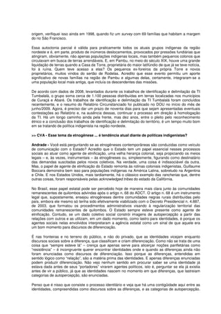 origem, verifiquei isso ainda em 1998, quando fiz um survey com 69 famílias que habitam a margem
do rio São Francisco.

Essa autoctonia parcial é válida para praticamente todos os atuais grupos indígenas da região
nordeste e é, em parte, produto de inúmeros deslocamentos, provocados por pressões fundiárias que
atingiram, obviamente, não apenas populações indígenas locais, mas também pequenos colonos que
circulavam em busca de terras arrendáveis. E, em Pambu, no meio do século XIX, houve uma grande
liquidação de terras quando a Casa da Torre, proprietária do maior latifúndio de que já se teve notícia,
foi à ruína. Quem teve acesso a elas? Os pequenos ex-foreiros da própria Torre e novos
proprietários, muitos vindos do sertão de Rodelas. Acredito que esse evento permitiu um aporte
significativo de novas famílias na região de Pambu e algumas delas, certamente, integraram-se a
uma população local mais antiga, que incluía os descendentes das missões.

De acordo com dados de 2008, levantados durante os trabalhos de identificação e delimitação da TI
Tumbalalá, o grupo soma cerca de 1.100 pessoas distribuídas em terras localizadas nos municípios
de Curaçá e Abaré. Os trabalhos de identificação e delimitação da TI Tumbalalá foram concluídos
recentemente, e o resumo do Relatório Circunstanciado foi publicado no DOU no início do mês de
junho/2009. Agora, é preciso dar um prazo de noventa dias para que sejam apresentadas eventuais
contestações ao Relatório e, na ausência dessas, continuar o processo em direção à homologação
da TI. Há um longo caminho ainda pela frente, mas dez anos, entre o pleito pelo reconhecimento
étnico e a conclusão dos trabalhos de identificação e delimitação do território, é um tempo muito bom
em se tratando de política indigenista na região nordeste.

>> CVA - Esse tema da etnogênese ... é tendência atual diante de políticas indigenistas?

Andrade - Você está perguntando se as etnogêneses contemporâneas são conduzidas como veículo
de comunicação com o Estado? Acredito que o Estado tem um papel essencial nesses processos
sociais ao atuar como agente de etnificação, uma velha herança colonial, seja propiciando os meios
legais – e, às vezes, instrumentais – às etnogêneses ou, simplesmente, figurando como destinatário
das demandas suscitadas pelos novos coletivos. Na verdade, uma coisa é indissociável da outra.
Mas, o papel de agente de etnificação do Estado remonta às rotinas coloniais indigenistas, Guillaume
Boccara demonstra bem isso para populações indígenas na América Latina, sobretudo na Argentina
e Chile. E nos Estados Unidos, mais tardiamente, há o clássico exemplo das rancherias que, dentre
outras coisas, foram responsáveis pelas acknowledged tribes do estado da Califórnia.

No Brasil, esse papel estatal pode ser percebido hoje de maneira mais clara junto às comunidades
remanescentes de quilombos advindas após o artigo n. 68 do ADCT. O artigo n. 68 é um instrumento
legal que, supostamente, ensejou etnogêneses dentre comunidades negras rurais distribuídas pelo
país, embora ele mesmo só tenha sido efetivamente viabilizado com o Decreto Presidencial n. 4.887,
de 2003, que formatou os procedimentos administrativos visando à regularização territorial das
comunidades remanescentes de quilombos. O Estado sempre esteve presente como agente de
etnificação. Contudo, se um dado coletivo social constrói imagens de autopercepção a partir das
relações com outros e as utilizam, em um dado momento, como lastro para identidades, é porque os
agentes sociais nelas envolvidos interpretaram a agência estatal como um sinal de que aquele era
um bom momento para discursos de diferenciação.

É nas fronteiras e no terreno do público, e não do privado, que as identidades vicejam enquanto
discursos sociais sobre a diferença, que classificam e criam diferenciação. Como não se trata de uma
coisa que “sempre esteve lá” – crença que apenas serve para alicerçar noções panfletárias como
“resistência” – é incongruente querer encontrar identidades onde e quando as diferenças ainda não
foram enunciadas como discursos de diferenciação. Isso porque as diferenças, entendidas em
sentido lógico como “relação”, são a matéria prima das identidades. E apenas diferenças enunciadas
podem produzir diferenciação. Não vejo nenhum sentido em procurar saber se uma identidade já
estava dada antes de seus “portadores” virarem agentes políticos, isto é, perguntar se ela já existia
antes de vir a público, já que as identidades nascem no momento em que diferenças, que lastreiam
categorias de autopercepção, são enunciadas.

Penso que é nisso que consiste o processo identitário e veja que há uma contigüidade aqui entre as
identidades, compreendidas como discursos sobre as diferenças, e as categorias de autopercepção.
 