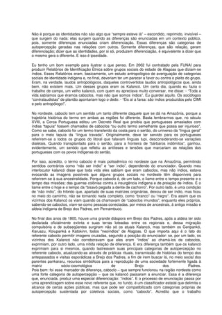 Não é porque as identidades não são algo que “sempre esteve lá” – escondido, reprimido, invisível –
que surgem do nada: elas surgem quando as diferenças são enunciadas em um contexto público,
pois, somente diferenças enunciadas criam diferenciação. Essas diferenças são categorias de
autopercepção geradas nas relações com outros. Somente diferenças, que são relação, geram
diferenciação; dizer que as identidades, por si só, produzem diferenciação, é equivalente a dizer que
o mesmo gera o diferente. E isso é ipseidade.

Eu tenho um bom exemplo para ilustrar o que penso. Em 2002 fui contratado pela FUNAI para
produzir Relatórios de Identificação Étnica sobre grupos sociais do estado de Alagoas que diziam-se
índios. Esses Relatórios eram, basicamente, um estudo antropológico de averiguação de categorias
sociais de identidade indígena e, no final, deveriam ter um parecer a favor ou contra o pleito do grupo.
Eram, na verdade, laudos antropológicos, daqueles controvertidos laudos antropológicos que, ainda
bem, não existem mais. Um desses grupos eram os Kalancó. Um certo dia, quando eu fazia o
trabalho de campo, um velho kalancó, com quem eu apreciava muito conversar, me disse: - “Toda a
vida sabíamos que éramos caboclos, mas não que somos índios”. Eu guardei aquilo. Os sociólogos
“contralaudistas” de plantão apontariam logo o dedo: - “Eis aí a farsa: são índios produzidos pelo CIMI
e pelo antropólogo!”.

No nordeste, caboclo tem um sentido um tanto diferente daquele que se dá na Amazônia, porque a
trajetória histórica do termo em ambas as regiões foi diferente. Basta lembrarmos que, no século
XVIII, a Coroa Portuguesa editou um Decreto Real que proibia que portugueses amasiados com
índias “tapuia” fossem chamados de caboclos “ou outro termo semelhante que possa ser injurioso”.
Como se sabe, caboclo foi um termo transferido da costa para o sertão, do universo da “língua geral”
para o meio tapuia da “língua travada”. Originalmente, deve ter servido para os portugueses
referirem-se a todos os grupos do litoral que falavam línguas tupi, desconsiderando-se variações
dialetais. Quando transplantado para o sertão, para a fronteira de “bárbaros indômitos”, ganhou,
evidentemente, um sentido que refletiu as antíteses e tensões que marcariam as relações dos
portugueses com os povos indígenas do sertão.

Por isso, acredito, o termo caboclo é mais polissêmico no nordeste que na Amazônia, permitindo
sentidos contrários como “não ser índio” e “ser índio”, dependendo do enunciador. Quando meu
interlocutor kalancó disse que toda vida eles sabiam que eram caboclos, mas não índios, estava
evocando as imagens possíveis que alguns grupos sociais no nordeste têm disponíveis para
referirem-se à sua ancestralidade. Porque caboclo é, de um lado, o liame entre o tempo presente e o
tempo das missões; das guerras colônias contra a insurgência indígena e de preação de índios. É o
liame entre o hoje e o tempo da “bisavó pegada a dente de cachorro”. Por outro lado, é uma condição
de “não índio”, do híbrido que, apartado de suas matrizes originárias, deixou de ser índio, mas ficou
no meio do caminho, não se tornando nada completo, como “branco” ou “negro”. Era assim que os
vizinhos dos Kalancó os viam quando os chamavam de “caboclos imundos”; enquanto eles próprios,
sabendo-se caboclos, viam-se como pessoas conectadas, por meios de ancestrais, à antiga missão e
aldeia indígena de Brejo dos Padres, em Pernambuco.

No final dos anos de 1800, houve uma grande diáspora em Brejo dos Padres, após a aldeia ter sido
declarada oficialmente extinta e suas terras loteadas entre os regionais e, dessa migração
compulsória e de subseqüentes surgiram não só os atuais Kalancó, mas também os Geripankó,
Karuazu, Koiupanká e Katokinn, todos “neoíndios” de Alagoas. O que importa aqui é o fato do
referente caboclo permitir imagens cruzadas, segundo a posição do enunciador: se, por um lado, os
vizinhos dos Kalancó não corroboravam que eles eram “índios” ao chamá-los de caboclos,
exprimiam, por outro lado, uma nítida relação de diferença. E era diferença também que os kalancó
exprimiam para si mesmos, quando lastreavam suas principais categorias de autopercepção no
referente caboclo, atualizando-as através de práticas rituais, transmissão de histórias do tempo dos
antepassados e visitas esporádicas a Brejo dos Padres, a fim de irem buscar lá, no meio social dos
parentes pankararu, recursos simbólicos para a reprodução de uma sociedade fortemente ligada à
matriz           sócio-cosmológica             de              Brejo          dos             Padres.
Pois bem: foi esse marcador de diferença, caboclo – que sempre funcionou na região nordeste como
uma forte categoria de autopercepção – que os kalancó passaram a enunciar. Essa é a diferença
que, enunciada, produz uma especial diferenciação: “índios”. E o processo de enunciação passa por
uma aprendizagem sobre esse novo referente que, no fundo, é um classificador estatal que delimita o
alcance de certas ações públicas, mas que pode ser compatibilizado com categorias próprias de
autopercepção sustentada por coletivos sociais, como “caboclo”. Acredito que o trabalho
 