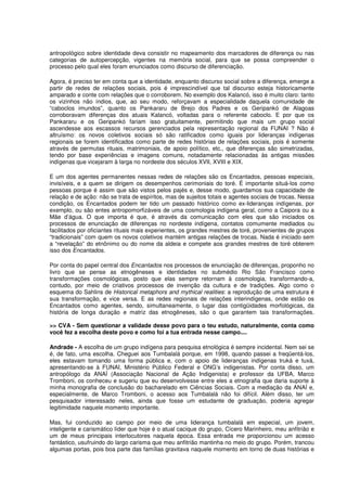 antropológico sobre identidade deva consistir no mapeamento dos marcadores de diferença ou nas
categorias de autopercepção, vigentes na memória social, para que se possa compreender o
processo pelo qual eles foram enunciados como discurso de diferenciação.

Agora, é preciso ter em conta que a identidade, enquanto discurso social sobre a diferença, emerge a
partir de redes de relações sociais, pois é imprescindível que tal discurso esteja historicamente
amparado e conte com relações que o corroborem. No exemplo dos Kalancó, isso é muito claro: tanto
os vizinhos não índios, que, ao seu modo, reforçavam a especialidade daquela comunidade de
“caboclos imundos”, quanto os Pankararu de Brejo dos Padres e os Geripankó de Alagoas
corroboravam diferenças dos atuais Kalancó, voltadas para o referente caboclo. E por que os
Pankararu e os Geripankó fariam isso gratuitamente, permitindo que mais um grupo social
ascendesse aos escassos recursos gerenciados pela representação regional da FUNAI ? Não é
altruísmo: os novos coletivos sociais só são ratificados como iguais por lideranças indígenas
regionais se forem identificados como parte de redes histórias de relações sociais, pois é somente
através de permutas rituais, matrimoniais, de apoio político, etc., que diferenças são simetrizadas,
tendo por base experiências e imagens comuns, notadamente relacionadas às antigas missões
indígenas que vicejaram à larga no nordeste dos séculos XVII, XVIII e XIX.

E um dos agentes permanentes nessas redes de relações são os Encantados, pessoas especiais,
invisíveis, e a quem se dirigem os desempenhos cerimoniais do toré. É importante situá-los como
pessoas porque é assim que são vistos pelos pajés e, desse modo, guardamos sua capacidade de
relação e de ação: não se trata de espíritos, mas de sujeitos totais e agentes sociais de trocas. Nessa
condição, os Encantados podem ter tido um passado histórico como ex-lideranças indígenas, por
exemplo, ou são entes antropomorfizáveis de uma cosmologia indígena geral, como a Caipora ou a
Mãe d’água. O que importa é que, é através da comunicação com eles que são iniciados os
processos de enunciação de diferenças no nordeste indígena, contatos comumente mediados ou
facilitados por oficiantes rituais mais experientes, os grandes mestres de toré, provenientes de grupos
“tradicionais” com quem os novos coletivos mantém antigas relações de trocas. Nada é iniciado sem
a “revelação” do etnônimo ou do nome da aldeia e compete aos grandes mestres de toré obterem
isso dos Encantados.

Por conta do papel central dos Encantados nos processos de enunciação de diferenças, proponho no
livro que se pense as etnogêneses e identidades no submédio Rio São Francisco como
transformações cosmológicas, posto que elas sempre retornam à cosmologia, transformando-a,
contudo, por meio de criativos processos de invenção da cultura e de tradições. Algo como o
esquema do Sahlins de Historical metaphors and mythical realities: a reprodução de uma estrutura é
sua transformação, e vice versa. E as redes regionais de relações interindígenas, onde estão os
Encantados como agentes, sendo, simultaneamente, o lugar das contigüidades morfológicas, da
história de longa duração e matriz das etnogêneses, são o que garantem tais transformações.

>> CVA - Sem questionar a validade desse povo para o teu estudo, naturalmente, conta como
você fez a escolha deste povo e como foi a tua entrada nesse campo....

Andrade - A escolha de um grupo indígena para pesquisa etnológica é sempre incidental. Nem sei se
é, de fato, uma escolha. Cheguei aos Tumbalalá porque, em 1998, quando passei a freqüentá-los,
eles estavam tomando uma forma pública e, com o apoio de lideranças indígenas truká e tuxá,
apresentando-se à FUNAI, Ministério Público Federal e ONG’s indigenistas. Por conta disso, um
antropólogo da ANAÍ (Associação Nacional de Ação Indigenista) e professor da UFBA, Marco
Tromboni, os conheceu e sugeriu que eu desenvolvesse entre eles a etnografia que daria suporte à
minha monografia de conclusão do bacharelado em Ciências Sociais. Com a mediação da ANAÍ e,
especialmente, de Marco Tromboni, o acesso aos Tumbalalá não foi difícil. Além disso, ter um
pesquisador interessado neles, ainda que fosse um estudante de graduação, poderia agregar
legitimidade naquele momento importante.

Mas, fui conduzido ao campo por meio de uma liderança tumbalalá em especial, um jovem,
inteligente e carismático líder que hoje é o atual cacique do grupo, Cícero Marinheiro, meu anfitrião e
um de meus principais interlocutores naquela época. Essa entrada me proporcionou um acesso
fantástico, usufruindo do largo carisma que meu anfitrião mantinha no meio do grupo. Porém, trancou
algumas portas, pois boa parte das famílias gravitava naquele momento em torno de duas histórias e
 