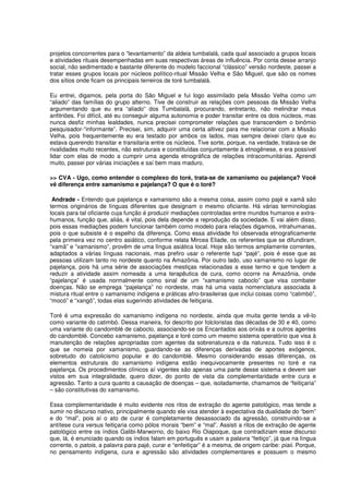 projetos concorrentes para o “levantamento” da aldeia tumbalalá, cada qual associado a grupos locais
e atividades rituais desempenhadas em suas respectivas áreas de influência. Por conta desse arranjo
social, não sedimentado e bastante diferente do modelo faccional “clássico” versão nordeste, passei a
tratar esses grupos locais por núcleos político-ritual Missão Velha e São Miguel, que são os nomes
dos sítios onde ficam os principais terreiros de toré tumbalalá.

Eu entrei, digamos, pela porta do São Miguel e fui logo assimilado pela Missão Velha como um
“aliado” das famílias do grupo alterno. Tive de construir as relações com pessoas da Missão Velha
argumentando que eu era “aliado” dos Tumbalalá, procurando, entretanto, não melindrar meus
anfitriões. Foi difícil, até eu conseguir alguma autonomia e poder transitar entre os dois núcleos, mas
nunca desfiz minhas lealdades, nunca precisei comprometer relações que transcendem o binômio
pesquisador-“informante”. Precisei, sim, adquirir uma certa altivez para me relacionar com a Missão
Velha, pois frequentemente eu era testado por ambos os lados, mas sempre deixei claro que eu
estava querendo transitar e transitaria entre os núcleos. Tive sorte, porque, na verdade, tratava-se de
rivalidades muito recentes, não estruturais e constituídas conjuntamente à etnogênese, e era possível
lidar com elas de modo a cumprir uma agenda etnográfica de relações intracomunitárias. Aprendi
muito, passei por várias iniciações e saí bem mais maduro.

>> CVA - Ugo, como entender o complexo do toré, trata-se de xamanismo ou pajelança? Você
vê diferença entre xamanismo e pajelança? O que é o toré?

 Andrade - Entendo que pajelança e xamanismo são a mesma coisa, assim como pajé e xamã são
termos originários de línguas diferentes que designam o mesmo oficiante. Há várias terminologias
locais para tal oficiante cuja função é produzir mediações controladas entre mundos humanos e extra-
humanos, função que, aliás, é vital, pois dela depende a reprodução da sociedade. E vai além disso,
pois essas mediações podem funcionar também como modelo para relações digamos, intrahumanas,
pois o que subsiste é o espelho da diferença. Como essa atividade foi observada etnograficamente
pela primeira vez no centro asiático, conforme relata Mircea Eliade, os referentes que se difundiram,
“xamã” e “xamanismo”, provêm de uma língua asiática local. Hoje são termos amplamente correntes,
adaptados a várias línguas nacionais, mas prefiro usar o referente tupi “pajé”, pois é esse que as
pessoas utilizam tanto no nordeste quanto na Amazônia. Por outro lado, uso xamanismo no lugar de
pajelança, pois há uma série de associações mestiças relacionadas a esse termo e que tendem a
reduzir a atividade assim nomeada a uma terapêutica de cura, como ocorre na Amazônia, onde
“pajelança” é usada normalmente como sinal de um “xamanismo caboclo” que visa combater
doenças. Não se emprega “pajelança” no nordeste, mas há uma vasta nomenclatura associada à
mistura ritual entre o xamanismo indígena e práticas afro-brasileiras que inclui coisas como “catimbó”,
“mocó” e “xangô”, todas elas sugerindo atividades de feitiçaria.

Toré é uma expressão do xamanismo indígena no nordeste, ainda que muita gente tenda a vê-lo
como variante do catimbó. Dessa maneira, foi descrito por folcloristas das décadas de 30 e 40, como
uma variante do candomblé de caboclo, associando-se os Encantados aos orixás e a outros agentes
do candomblé. Concebo xamanismo, pajelança e toré como um mesmo sistema operatório que visa à
manutenção de relações apropriadas com agentes da sobrenatureza e da natureza. Tudo isso é o
que se nomeia por xamanismo, guardando-se as diferenças derivadas de aportes exógenos,
sobretudo do catolicismo popular e do candomblé. Mesmo considerando essas diferenças, os
elementos estruturais do xamanismo indígena estão inequivocamente presentes no toré e na
pajelança. Os procedimentos clínicos aí vigentes são apenas uma parte desse sistema e devem ser
vistos em sua integralidade, quero dizer, do ponto de vista da complementaridade entre cura e
agressão. Tanto a cura quanto a causação de doenças – que, isoladamente, chamamos de “feitiçaria”
– são constitutivas do xamanismo.

Essa complementaridade é muito evidente nos ritos de extração do agente patológico, mas tende a
sumir no discurso nativo, principalmente quando ele visa atender à expectativa da dualidade do “bem”
e do “mal”, pois aí o ato de curar é completamente desassociado da agressão, construindo-se a
antítese cura versus feitiçaria como pólos morais “bem” e “mal”. Assisti a ritos de extração de agente
patológico entre os índios Galibi-Marworno, do baixo Rio Oiapoque, que contradiziam esse discurso
que, lá, é enunciado quando os índios falam em português e usam a palavra “feitiço”, já que na língua
corrente, o patois, a palavra para pajé, curar e “enfeitiçar” é a mesma, de origem caribe: piaii. Porque,
no pensamento indígena, cura e agressão são atividades complementares e possuem o mesmo
 