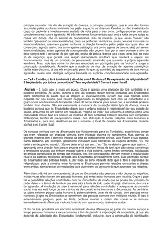 princípio causador. No rito de extração da doença, o princípio patológico, que é uma das formas
assumidas pelos auxiliares invisíveis dos pajés e que, lá, se chamam Karuãna ou Bet, é extraído do
corpo do paciente e imediatamente enviado de volta para o seu dono, configurando-se dois atos
complementares: cura e agressão. Há três elementos fundamentais aqui: um) a idéia de que todas as
coisas têm donos, não no sentido de proprietários, mas de mestres, já que essas “coisas” são
também “pessoas” ou intencionalidades; dois) as potências xamânicas, essas pessoas invisíveis ou
intencionalidades, assumem papéis conforme a direção fornecida pelos pajés aos quais elas se
consorciam, agindo, assim, ora como agente patológico, ora como agente de cura e; três) por serem
intencionalidades, esses agentes de cura-agressão não podem ficar por aí sem controle e têm de
estar sempre sob o comando de um pajé; daí, enviar de volta a doença para o seu dono. Não se trata
só de vingança, que gerará uma reação subseqüente simétrica que manterá a espiral em
funcionamento, mas de um princípio do pensamento ameríndio que sustenta a própria agressão
xamânica. Mas, tudo isso some no discurso enunciado em português para os “outros” e surge a
polarização cura/feitiçaria. Acredito que a ausência de ritos de extração de agentes patológicos
facilita esse discurso, já que ele é contradito pelo rito que, ao contrário do argumento da cura versus
agressão, revela uma etiologia indígena baseada na explícita complementaridade cura-agressão.

>> CVA - E então, o toré tumbalalá é ritual de cura? De dança? De expressão de religiosidade?
É freqüentado por toda a comunidade? Tem regularidade? Como é esse ritual?

 Andrade - É tudo isso, e mais um pouco. Cura é apenas uma atividade do toré tumbalalá e é
bastante periférica. Às vezes, durante o toré, as pessoas faziam breves consultas aos Encantados
sobre problemas de saúde que as afligiam e, invariavelmente, ouviam que elas próprias eram
culpadas por seu estado, pois haviam negligenciado as obrigações para com os Encantados e o
grupo social ao deixarem de freqüentar o toré. O corpo adoecia para avisar que a sociedade poderia
também ficar doente. Não sei exatamente a natureza da causação deste tipo de doença, mas é
bastante curioso que os Encantados digam que a própria pessoa é responsável por seu estado de
saúde, atribuindo-lhe um desvio em relação ao “regime de índio” que conforma o coletivo como uma
comunidade moral. Não era comum os mestres de toré tumbalalá tratarem doentes com compostos
fitoterápicos, lembro de pouquíssimos casos. Sua atribuição é mediar relações entre humanos e
Encantados e, para isso, deslocam-se até o encante, o local de morada dos Encantados, durante
sonhos e no transe ritual.

Os contatos oníricos com os Encantados são fundamentais para os Tumbalalá, experiências desse
tipo eram relatadas por pessoas comuns, sem iniciação alguma no xamanismo. Mas, apenas os
grandes mestres têm o domínio integral da arte do deslocamento onírico. Luís Fatum e sua esposa,
Santa Barbalho, por exemplo, geralmente iniciavam suas narrativas de viagens dizendo: “Eu me
deitei e emboquei no mundo”, “Eu me deitei e fui sair em....” ou “Eu me deitei e ganhei aqui assim...”,
apontando uma direção. Iam para o encante e lá obtinham linhas de toré, que são cantos xamânicos
e revelações cruciais que tinham impacto sobre a vida coletiva, como limites territoriais, localização
de antigas construções do tempo das missões, etc. Em contrapartida, deviam manter a regularidade
ritual e as dádivas cotidianas dirigidas aos Encantados, principalmente fumo. São permutas porque
os Encantados são pessoas totais. E, por isso, eu acho indevido dizer que o toré é expressão de
religiosidade, pois a simetria entre humanos e Encantados permite relações constantes e diretas
entre ambos, sem precisar de mediações para ocorrerem, ao contrário do que acontece nas religiões.

Além disso, não há um transcendente, já que os Encantados são pessoas e não deuses ou espíritos;
muitas vezes eles tiveram um passado humano, são entes extra-humanos com história. O que o pajé
faz é possibilitar relações controladas com os Encantados, de modo que se possa tirar proveito do
poder deles – e temos de lembrar que eles são a fonte de todo poder do pajé: divinatório, de cura e
de agressão. A mediação do pajé é essencial para relações controladas e adequadas ao proveito
social, mas ela está longe de ser a única via de contato entre humanos e Encantados. Ao contrário:
os pajés existem porque cada humano é, potencialmente, uma via de contato com pessoas extra-
humanas, já que os Encantados se aproximam das pessoas comuns com múltiplos intuitos. E isso é
extremamente perigoso, pois, no limite, pode-se inverter a ordem das coisas e se misturar
irremediavelmente diferenças radicais, fazendo com que o mundo realmente acabe.

O rito do toré possibilita um encontro controlado dessas diferenças ao juntar no mesmo espaço e
tempo pessoas humanas e extra-humanas a fim de permitir a reprodução da sociedade, já que ela
depende da alteridade dos Encantados, fundamental, inclusive, para a construção de identidades
 