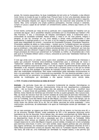 sociais. De maneira esquemática, há duas modalidades de toré entre os Tumbalalá, e elas diferem
muito menos na função do que no setting ritual. Procurei fazer no livro uma descrição desses dois
momentos do toré: o ritual público e aberto e o restrito. O primeiro é tão importante quanto o segundo,
pois são reforçadas relações com alguns Encantados que não costumam estar presentes no toré
restrito. Mas, como comporta uma ampla audiência participativa, incluindo crianças e visitantes,
cumpre um pouco o papel de ser também um entretenimento coletivo, embora seja mesmo um rito
xamânico.

O toré restrito, conhecido por mesa de toré ou particular, tem a especialidade de “trabalhar com as
correntes das águas”, isto é, possibilitar relações controladas com os Encantados que habitam o Rio
São Francisco. E isso, a manutenção de relações cosmológicas totais, é fundamental para a
continuidade da sociedade tumbalalá. Nesse sentido, a mesa é um rito mais potente, integral e
perigoso, já que faz convergir em um único espaço e tempo entes correlacionados a dois
ecossistemas: a caatinga grossa e o rio. Por isso, é um rito integral e acredito que as imagens pelas
quais essa integralidade se constrói – evocativas de Encantados Princesas, Encantados Vaqueiros,
Encantados capitães de aldeia ou índios brabos – revelam que os Tumbalalá pensam seu processo
de construção social e invenção cultural a partir da alteridade dos Encantados. Pensam as antíteses
que os constituem, o fato deles serem um coletivo simultaneamente novo e “tradicional”, por meio dos
Encantados, pois eles oferecem imagens-síntese, capazes de lidar com os aparentes paradoxos dos
longos processos de mistura que caracterizam os Tumbalalá; ou melhor, os Encantados são o meio
pelo qual os Tumbalalá refletem sobre a mistura, colocando-se acima das “fatalidades históricas” do
encontro cultural.

O toré age ainda como um atrator social, quero dizer, possibilita a convergência de interesses e
ações que produzem fronteiras sócio-simbólicas fundamentais para a construção de novos e
“tradicionais” coletivos de identidade indígena. Contudo, mesmo agindo como atrator social que
permite a emergência conjuntural do étnico, o toré não se esgota nas performances das políticas de
identidade: é ele, enquanto cosmologia, que ordena todo o processo social; é a ele que se remete
sempre e é ele que será ajustado no processo de invenção cultural. Isso não é pouco e vai muito
além das mobilizações etnopolíticas. Nem essas mobilizações estão lastreadas exclusivamente no
toré e na cosmologia, nem o toré é meramente sua expressão. Por isso devemos perceber o toré, e
estou referindo-me ao xamanismo no nordeste indígena, em sua complexa dimensão, que fornece
sentido às mobilizações por identidade e não apenas funciona como veículo delas.

>> CVA - E como o toré favorece as redes de troca?

Andrade - As permutas rituais são um mecanismo fundamental de relações interindígenas no
submédio São Francisco. Trocam-se, historicamente, linhas de toré, desempenhos e prestações
rituais – não se trocam Encantados porque eles são pessoas, e não coisas, e escolhem seus
parceiros – e essas trocas são guardadas, sobretudo, na memória de famílias que integram grupos
distintos. Estou falando de memórias que remontam há três ou quatro gerações, não é pouca coisa.
Mas, as trocas de natureza ritual não ocorrem isoladas de outros tipos de permutas intersociais, ao
contrário, elas ensejam tais permutas e, de certo modo, as viabilizam. Quando comecei a trabalhar
com os Tumbalalá, ouvia dos líderes rituais do São Miguel, Luís Fatum e seu irmão Aprígio, que as
relações com os Truká, na época do memorável cacique Acilon Ciriaco da Luz, foram iniciadas com
trocas rituais nos últimos anos 30 ou 40. Daí em diante, permutas de outras qualidades – como
matrimoniais, econômicas, de solidariedade e de apoio às mobilizações sociais por identidade – se
sucederam.

Há um caso exemplar: as viagens que Acilon Ciriaco fez ao Rio de Janeiro, no final dos anos 40, a
fim de encontrar Cândido Rondon, então presidente do SPI, e lhe apresentar denúncias contra
fazendeiros da ilha da Assunção. Numa dessas idas, ele esteve acompanhado de Odília Maria da
Silva, uma índia do outro lado do rio, de uma das famílias que, juntamente com os Fatum, sustentava
os desempenhos rituais do toré entre a população que viria a constituir os Tumbalalá. Odília
acompanhou Acilon porque as relações entre famílias da ilha da Assunção e de localidades da
margem baiana do rio, como São Miguel e Cajueiro, já eram sólidas, iniciadas com o toré e ampliadas
para domínios extra-rituais. E como, num certo sentido, essas viagens políticas são uma extensão
das viagens xamânicas, era necessário que fossem executadas por habilidosos oficiantes do toré e
Odília Maria provavelmente cumpria tal requisito. Não havia os Tumbalalá naquele momento, digo,
não havia, até onde sei, uma mobilização por identidade na margem baiana, e isso permitiu que
 