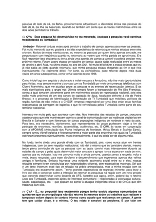 pessoas do lado de cá, da Bahia, posteriormente adquirissem a identidade étnica das pessoas do
lado de lá, da Ilha da Assunção, levando-se também em conta que as trocas matrimoniais entre os
dois lados permitam tal trânsito.

>> CVA - Esta pesquisa foi desenvolvida no teu mestrado. Acabada a pesquisa você continua
freqüentando os Tumbalalá?

 Andrade - Retornei lá duas vezes após concluir o trabalho de campo, apenas para rever as pessoas.
Foi muito menos do que eu gostaria e sei das expectativas de retornos que minhas estadas entre eles
criavam. Muitos de meus interlocutores, ou mesmo as pessoas por quem tinha apenas amizade, me
perguntavam com freqüência quando eu retornaria ao verem que minha partida se aproximava. Era
fácil responder isso enquanto eu tinha ainda uma agenda de campo a cumprir e poderia predizer meu
próximo retorno. Foram quatro etapas de trabalho de campo, quase todas realizadas entre os meses
de janeiro a abril. Mas, na última etapa, no ano de 2001, foi muito difícil dizer a essas pessoas que eu
já não sabia ao certo quando retornaria, que minha pesquisa estava chegando ao fim e que viria
eventualmente. Foi realmente difícil. Por sorte, ou coincidência, pude retornar depois mais duas
vezes em anos subseqüentes, como vinha fazendo desde 1998.

Como iniciei logo em seguida o doutorado e voltei-me para a Amazônia, não tive mais oportunidades
para visitas, mas sempre mantive o contato com os Tumbalalá por meio de conversas telefônicas com
Cícero Marinheiro, que me atualiza sobre as pessoas e os eventos de repercussão coletiva. E os
mais significativos para o grupo nos últimos tempos foram a transposição do Rio São Francisco,
contra a qual tomaram ativamente parte em movimentos sociais de repercussão nacional, pois eles
estão muito próximos de um dos canais de captação de água, localizado defronte à vila de Pedra
Branca; e o processo de Identificação e Delimitação da TI Tumbalalá que mobilizou políticos da
região, famílias de não índios e a CHESF, empresa responsável por uma área onde estão famílias
reassentadas da barragem de Itaparica e que foi reivindicada pelos Tumbalalá como parte de seu
território tradicional.

Interesso-me muito pelo que acontece com eles. Nos intervalos das estadas de campo, procurava
cooperar para que eles mantivessem aberto o canal de comunicação com as instâncias decisórias em
Brasília e Salvador e com lideranças de outras populações indígenas do nordeste e resto do país.
Para isso, era necessário, obviamente, que representantes do grupo pudessem viajar a fim de
participar de encontros, reuniões, assembléias, audiências, etc. O CIMI, às vezes em cooperação
com a APOINME (Articulação dos Povos Indígenas do Nordeste, Minas Gerais e Espírito Santo),
sempre tornou viável logística e financeiramente a maior parte dos encontros nos quais os Tumbalalá
estiveram presentes; eventualmente, muito eventualmente, é que eu podia ser de alguma valia.

No fundo, tenho ainda uma grande dívida com os Tumbalalá, pois, como nunca atuei em frentes
indigenistas, com ou sem respaldo institucional, não dei o retorno que eu considero devido, mesmo
tendo plena convicção de que as pessoas com as quais convivi mais intensamente durante as
estadas de campo e pelas quais desenvolvi maior amizade e apreço nunca esperaram nada de mim,
apenas que eu voltasse. Isso me comovia muito e ainda comove, quando penso a respeito: volta e
meia, busco respostas para esse altruísmo e desprendimento que esperamos apenas dos velhos
amigos e familiares. Embora houvesse uma evidente assimetria social entre eu e eles, nossas
relações sempre foram constituídas por reciprocidades sinceras, sem expectativas materiais. Sei que
é um tanto incomum esse tipo de relação na práxis antropológica, mas a minha relação com os
Tumbalalá era exatamente assim. Tenho grandes expectativas de regresso iminente, para levar o
livro até eles e conversar sobre a intenção de retomar as pesquisas na região com um novo projeto
que pretendo desenvolver como docente da UFS. Acredito que agora, enfim, poderei dar o retorno
justo aos Tumbalalá, propondo ações de interesse comunitário – relacionadas à valorização cultural,
saúde, capacitação, etc. – que possam se somar à atuação indigenista oficial e de ONG’s que têm
trabalhos com eles.

>> CVA - É... eu perguntei isso exatamente porque tenho ouvido algumas comunidades se
queixarem que os antropólogos não dão retorno às mesmas sobre os trabalhos que realizam e
tampouco voltam depois de contato intenso como aquele que realizamos em campo. A gente
tem que cuidar disso, é o mínimo. O teu relato é sensível ao problema. E por falar em
 