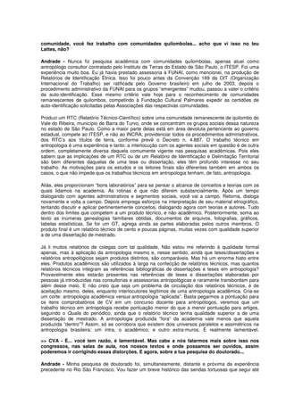 comunidade, você fez trabalho com comunidades quilombolas... acho que vi isso no teu
Lattes, não?

Andrade - Nunca fiz pesquisa acadêmica com comunidades quilombolas, apenas atuei como
antropólogo consultor contratado pelo Instituto de Terras do Estado de São Paulo, o ITESP. Foi uma
experiência muito boa. Eu já havia prestado assessoria à FUNAI, como mencionei, na produção de
Relatórios de Identificação Étnica. Isso foi pouco antes da Convenção 169 da OIT (Organização
Internacional do Trabalho) ser ratificada pelo Governo brasileiro em julho de 2003, depois o
procedimento administrativo da FUNAI para os grupos “emergentes” mudou, passou a valer o critério
da auto-identificação. Esse mesmo critério vale hoje para o reconhecimento de comunidades
remanescentes de quilombos, competindo à Fundação Cultural Palmares expedir as certidões de
auto-identificação solicitadas pelas Associações das respectivas comunidades.

Produzi um RTC (Relatório Técnico-Científico) sobre uma comunidade remanescente de quilombo do
Vale do Ribeira, município de Barra do Turvo, onde se concentram os grupos sociais dessa natureza
no estado de São Paulo. Como a maior parte delas está em área devoluta pertencente ao governo
estadual, compete ao ITESP, e não ao INCRA, providenciar todos os procedimentos administrativos,
dos RTC’s aos títulos de terra, conforme prevê o Decreto n. 4.887. O trabalho técnico em
antropologia é uma experiência e tanto: a interlocução com os agentes sociais em questão é de outra
ordem, completamente diversa daquela comumente vigente nas pesquisas acadêmicas. Pois eles
sabem que as implicações de um RTC ou de um Relatório de Identificação e Delimitação Territorial
são bem diferentes daquelas de uma tese ou dissertação, eles têm profundo interesse no seu
trabalho. As motivações para os estudos e os leitores finais são diferentes também em ambos os
casos, o que não impede que os trabalhos técnicos em antropologia tenham, de fato, antropologia.

Aliás, eles proporcionam “bons laboratórios” para se pensar o alcance de conceitos e teorias com os
quais lidamos na academia. As rotinas é que não diferem substancialmente. Após um tempo
dialogando com agentes administrativos e segmentos sociais, você vai a campo. Retorna, dialoga
novamente e volta a campo. Depois emprega esforços na interpretação de seu material etnográfico,
tentando discutir e aplicar pertinentemente conceitos, dialogando agora com teorias e autores. Tudo
dentro dos limites que competem a um produto técnico, e não acadêmico. Posteriormente, soma ao
texto as inúmeras genealogias familiares obtidas, documentos de arquivos, fotografias, gráficos,
tabelas estatísticas. Se for um GT, agrega ainda as partes elaboradas pelos outros membros. O
produto final é um relatório técnico de cento e poucas páginas, muitas vezes com qualidade superior
a de uma dissertação de mestrado.

Já li muitos relatórios de colegas com tal qualidade. Não estou me referindo à qualidade formal
apenas, mas à aplicação da antropologia mesmo e, nesse sentido, ainda que teses/dissertações e
relatórios antropológicos sejam produtos distintos, são comparáveis. Mas há um enorme hiato entre
eles. Produtos acadêmicos são utilizados à larga na confecção de relatórios técnicos, mas quantos
relatórios técnicos integram as referências bibliográficas de dissertações e teses em antropologia?
Provavelmente eles estarão presentes nas referências de teses e dissertações elaboradas por
pessoas já introduzidas nas consultorias e assessorias antropológicas e raramente transbordam para
além desse meio. E não creio que seja um problema de circulação dos relatórios técnicos, é de
aceitação mesmo, deles, enquanto interlocutores legítimos de uma antropologia acadêmica. Cria-se
um corte: antropologia acadêmica versus antropologia “aplicada”. Basta pegarmos a pontuação para
os itens comprobatórios de CV em um concurso docente para antropólogos, veremos que um
trabalho técnico em antropologia recebe pontuação menor do que a menor pontuação para artigos,
seguindo o Qualis do periódico, ainda que o relatório técnico tenha qualidade superior a de uma
dissertação de mestrado. A antropologia produzida “fora” da academia vale menos que aquela
produzida “dentro”? Assim, só se corrobora que existem dois universos paralelos e assimétricos na
antropologia brasileira: um intra, o acadêmico, e outro extra-muros. É realmente lamentável.

>> CVA - É... você tem razão, é lamentável. Mas cabe a nós falarmos mais sobre isso nos
congressos, nas salas de aula, nos nossos textos e onde possamos ser ouvidos, assim
poderemos ir corrigindo essas distorções. E agora, sobre a tua pesquisa do doutorado...

Andrade - Minha pesquisa de doutorado foi, simultaneamente, distante e próxima da experiência
precedente no Rio São Francisco. Vou fazer um breve histórico das sendas tortuosas que segui até
 