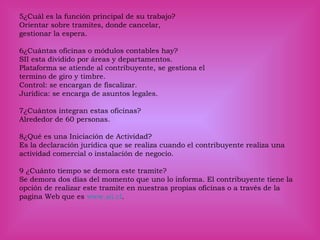 5¿Cuál es la función principal de su trabajo?
Orientar sobre tramites, donde cancelar,
gestionar la espera.
6¿Cuántas oficinas o módulos contables hay?
SII esta dividido por áreas y departamentos.
Plataforma se atiende al contribuyente, se gestiona el
termino de giro y timbre.
Control: se encargan de fiscalizar.
Jurídica: se encarga de asuntos legales.
7¿Cuántos integran estas oficinas?
Alrededor de 60 personas.
8¿Qué es una Iniciación de Actividad?
Es la declaración jurídica que se realiza cuando el contribuyente realiza una
actividad comercial o instalación de negocio.
9 ¿Cuánto tiempo se demora este tramite?
Se demora dos días del momento que uno lo informa. El contribuyente tiene la
opción de realizar este tramite en nuestras propias oficinas o a través de la
pagina Web que es www.sii.cl.
 