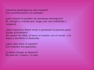 ¿Quiénes participan en este tramite?
Los contribuyentes o el contador.
¿este tramite lo pueden ser personas extranjeras?
Si, siempre y cuando que tenga una visa indefinida o
temporal.
¿Qué requisitos deben tener o presentar la persona para
iniciar actividades?
Ser mayor de edad, al hacer el tramite con el carnet a la
mano y acreditar el domicilio.
¿Qué valor tiene el tramite?
Los tramites son gratuitos.
¿Cuánto tiempo se demora?
No mas de ½ hora o 15 min.
 