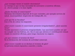 ¿que ventajas tienen el tramite electrónico?
La ventaja es que no hay necesidad de acercarse a nuestras oficinas,
es ahorra pasaje y es mas rápido
¿Quién fiscaliza al comerciante?
Distintas Identidades depende de lo que controlen, por ejemplo servicio de
salud, municipalidad, inspección de trabajo,SII, etc.
¿con que fin se fiscaliza?
Con el fin de cobrar los impuesto.
¿Qué ocurre cuando el comerciante presente irregularidades?, ¿Qué sanción
tiene?
Tendrá sanciones si presenta irregularidades. Las sanciones pueden ser por
no cumplir con las boletas, etc. En el caso que abriera el contribuyente estará
citado en nuestras oficinas, para luego clausurar su negocio.
¿en que consiste el termino de Giro?
Es la declaración del termino de actividad comercial.
¿Qué ocurre cuando no se declara el termino de giro?
La persona estará expuesta a sanción y multa.
 