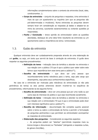 José Paulo Vasconcelos


                      informações complementares sobre o contexto da entrevista (local, data,
                      condicionantes…);
                · Corpo da entrevista – conjunto de perguntas e respostas; Uma entrevista é
                      mais do que um questionário ou inquérito (em que as perguntas são
                      pré-determinadas e imutáveis). Numa entrevista as perguntas devem
                      sempre levar em consideração as respostas já dadas e adaptar-se ao
                      ritmo da conversa, suscitando esclarecimentos ou evitando questões já
                      respondidas.
                · Fecho / Conclusão – breve opinião do entrevistador sobre as questões
                      abordadas, destaque de uma ideia forte resultante da entrevista ou um
                      apontamento sobre a importância do tema / entrevistado.



    1.3.         Guião da entrevista

       Qualquer entrevista deve ser cuidadosamente preparada através de uma elaboração de
um guião, ou seja, um texto que servirá de base à condução da entrevista. O guião deve
respeitar os seguintes procedimentos:
                · Definição do tema – indicação clara da temática a abordar na entrevista e
                      sua relação com o público (“O que é que o público quer saber sobre este
                      tema e que importância tem esse tema para o público?”);
                · Escolha    do   entrevistado         –    que   deve   ser   uma   pessoa     que
                      reconhecidamente tenha relevância para o tema, seja pelo cargo que
                      desempenha, seja pelos seus conhecimentos específicos;
       No caso de a entrevista ser motivada pela relevância do entrevistado (e não pela
pertinência do tema) os dois pontos anteriores devem inverter-se na sequência de
procedimentos, reformulando-se da seguinte forma:
                · Escolha do entrevistado – deve ser uma pessoa que por uma razão ou por
                      outra seja do interesse do público e que seja reconhecida socialmente.
                · Definição do tema – indicação clara da temática a abordar na entrevista e
                      sua relação com o entrevistado (“O que é que o entrevistado pode dizer
                      com interesse significativo para o público?”);
                · Recolha de informação – documentação tão completa quanto possível
                      sobre o tema ou sobre o entrevistado de forma a permitir a formulação
                      de perguntas pertinentes e que permitam ao entrevistador acompanhar
                      as respostas do entrevistado.
                · Elaboração das perguntas – Considerando os seguintes aspectos:
                     o   As perguntas podem ser “abertas” (permitindo respostas mais ou
                     menos longas e discursivas) ou “fechadas” (obrigando a respostas curtas,
                     do género Sim/Não).


E.S.S.M.O                                    09-11-2007                                 Página 2 de 5
 