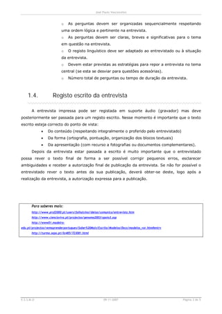 José Paulo Vasconcelos


                           o   As perguntas devem ser organizadas sequencialmente respeitando
                           uma ordem lógica e pertinente na entrevista.
                           o   As perguntas devem ser claras, breves e significativas para o tema
                           em questão na entrevista.
                           o   O registo linguístico deve ser adaptado ao entrevistado ou à situação
                           da entrevista.
                           o   Devem estar previstas as estratégias para repor a entrevista no tema
                           central (se esta se desviar para questões acessórias).
                           o   Número total de perguntas ou tempo de duração da entrevista.



    1.4.             Registo escrito da entrevista

       A entrevista impressa pode ser registada em suporte áudio (gravador) mas deve
posteriormente ser passada para um registo escrito. Nesse momento é importante que o texto
escrito esteja correcto do ponto de vista:
             ·    Do conteúdo (respeitando integralmente o proferido pelo entrevistado)
             ·    Da forma (ortografia, pontuação, organização dos blocos textuais)
             ·    Da apresentação (com recurso a fotografias ou documentos complementares).
       Depois da entrevista estar passada a escrito é muito importante que o entrevistado
possa rever o texto final de forma a ser possível corrigir pequenos erros, esclarecer
ambiguidades e receber a autorização final de publicação da entrevista. Se não for possível o
entrevistado rever o texto antes da sua publicação, deverá obter-se deste, logo após a
realização da entrevista, a autorização expressa para a publicação.




       Para saberes mais:
       http://www.prof2000.pt/users/folhalcino/ideias/comunica/entrevista.htm
       http://www.cienciaviva.pt/projectos/genoma2003/apoio3.asp
       http://www01.madeira-
edu.pt/projectos/vemaprenderportugues/Saber%20Mais/Escrita/Modelos/Docs/modelos_var.htm#entrv
       http://turma.sapo.pt/Xz485/723081.html




E.S.S.M.O                                               09-11-2007                              Página 3 de 5
 