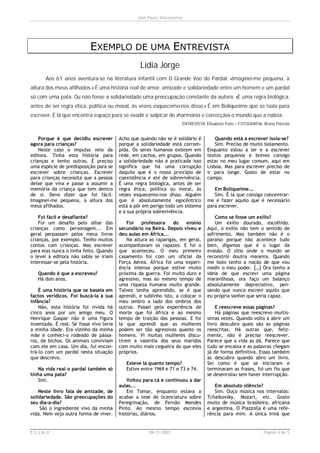 José Paulo Vasconcelos




                           EXEMPLO DE UMA ENTREVISTA
                                                  Lídia Jorge
       Aos 61 anos aventura-se na literatura infantil com O Grande Voo do Pardal: «Imaginei-me pequena, à
altura dos meus afilhados.» É uma história real de amor, amizade e solidariedade entre um homem e um pardal
só com uma pata. Ou não fosse a solidariedade uma preocupação constante da autora: «É uma regra biológica,
antes de ser regra ética, política ou moral, às vezes esquecemo-nos disso.» É em Boliqueime que se isola para
escrever. É lá que encontra espaço para se evadir e salpicar de «harmonia e correcção» o mundo que a rodeia.
                                                                      ENTREVISTA: Elisabete Pato – FOTOGRAFIA: Bruno Portela


    Porque é que decidiu escrever        Acho que quando não se é solidário é         Quando está a escrever isola-se?
agora para crianças?                     porque a solidariedade está corrom-          Sim. Preciso de muito isolamento.
    Neste caso o impulso veio da         pida. Os seres humanos existem em        Enquanto estou a ler e a escrever
editora. Tinha esta história para        rede, em cachos, em grupos. Quando       textos pequenos e breves consigo
crianças e tenho outras. É preciso       a solidariedade não é praticada isso     estar no meu lugar comum, aqui em
uma espécie de predisposição para se     significa que há uma corrupção           Lisboa. Mas para escrever preciso de
escrever sobre crianças. Escrever        daquilo que é o nosso princípio de       ir para longe. Gosto de estar no
para crianças necessita que a pessoa     coexistência e até de sobrevivência.     campo.
deixe que viva e passe a assumir a       É uma regra biológica, antes de ser
memória da criança que tem dentro        regra ética, política ou moral, às          Em Boliqueime...
de si. Devo dizer que foi fácil.         vezes esquecemo-nos disso. Alguém           Sim. É lá que consigo concentrar-
Imaginei-me pequena, à altura dos        que é absolutamente egocêntrico          me e fazer aquilo que é necessário
meus afilhados.                          está a pôr em perigo todo um sistema     para escrever.
                                         e a sua própria sobrevivência.
    Foi fácil e desafiante?                                                           Como se fosse um exílio?
    Foi um desafio pelo olhar das            Foi   professora     do    ensino        Um exílio dourado, escolhido.
crianças como personagem... Em           secundário na Beira. Depois viveu e      Aqui, o exílio não tem o sentido de
geral perpassam pelos meus livros        deu aulas em África...                   sofrimento. Mas também não é o
crianças, por exemplo. Tenho muitos          Na altura as raparigas, em geral,    paraíso porque não acontece tudo
contos com crianças. Mas escrever        acompanhavam os rapazes. E foi o         bem, digamos que é o lugar da
para elas nunca o tinha feito. Quando    que aconteceu. O meu primeiro            evasão. O sítio onde o mundo se
o levei à editora não sabia se iriam     casamento foi com um oficial da          reconstrói doutra maneira. Quando
interessar-se pela história.             Força Aérea. África foi uma experi-      me isolo tenho a noção de que vou
                                         ência intensa porque estive muito        medir o meu poder. […] Ora tenho a
   Quando é que a escreveu?              próxima da guerra. Foi muito duro e      ideia de que escrevi uma página
   Há dois anos.                         agressivo, mas ao mesmo tempo de         maravilhosa, ora faço um balanço
                                         uma riqueza humana muito grande.         absolutamente depreciativo, pen-
    É uma história que se baseia em      Talvez tenha aprendido, se é que         sando que nunca escrevi aquilo que
factos verídicos. Foi buscá-la à sua     aprendi, e sublinho isto, a colocar o    eu própria sonhei que seria capaz.
Infância?                                meu ombro a lado dos ombros dos
    Não, esta história foi vivida há     outros. Passei pela experiência de           E reescreve essas páginas?
cinco anos por um amigo meu. O           morte que foi África e ao mesmo              Há páginas que reescrevo muitís-
Henrique Gaspar não é uma figura         tempo de traição das pessoas. E foi      simas vezes. Quando volto a abrir um
inventada. É real. Se fosse vivo teria   lá que aprendi que as mulheres           livro descubro quais são as páginas
a minha idade. Era vizinho da minha      podem ser tão agressivas quanto os       reescritas. Há outras que, feliz-
mãe e conheci-o rodeado de pássa-        homens. Vi muitas mulheres discu-        mente, não é preciso reescrever.
ros, de bichos. Os animais conviviam     tirem a valentia dos seus maridos        Parece que a vida as dá. Parece que
com ele em casa. Um dia, fui encon-      com muito mais cegueira do que eles      tudo se encaixa e as palavras chegam
trá-lo com um pardal nesta situação      próprios.                                já de forma definitiva. Essas também
que descrevo.                                                                     as descubro quando abro um livro.
                                            Esteve lá quanto tempo?               Sei como é que se iniciaram e
   Na vida real o pardal também só          Estive entre 1969 e 71 e 73 e 74.     terminaram as frases, foi um fio que
tinha uma pata?                                                                   se desenrolou sem haver interrupção.
   Sim.                                      Voltou para cá e continuou a dar
                                         aulas...                                    Em absoluto silêncio?
    Neste livro fala de amizade, de          Em Tomar, enquanto estava a             Sim. Ouço música nos intervalos:
solidariedade. São preocupações do       acabar a tese de licenciatura sobre      Tchaikovsky, Mozart, etc. Gosto
seu dia-a-dia?                           Peregrinação, de Fernão Mendes           muito de música brasileira, africana
    São o ingrediente vivo da minha      Pinto. Ao mesmo tempo escrevia           e argentina. O Piazzolla é uma refe-
vida. Nem vejo outra forma de viver.     histórias, diários.                      rência para mim. A única irmã que


E.S.S.M.O                                             09-11-2007                                              Página 4 de 5
 