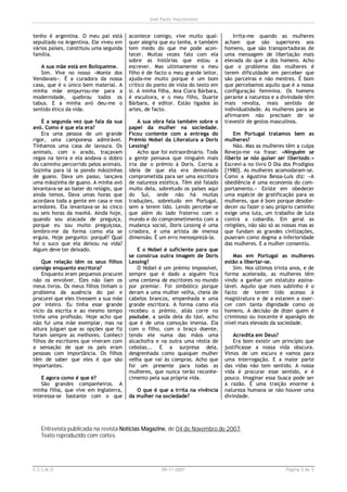 José Paulo Vasconcelos


tenho é argentina. O meu pai está       acontece comigo, vive muito qual-           Irrita-me quando as mulheres
sepultado na Argentina. Ele viveu em    quer alegria que eu tenha, e também     acham que são superiores aos
vários países, constituiu uma segunda   tem medo do que me pode acon-           homens, que são transportadoras de
família.                                tecer. Muitas vezes falo com ela        uma mensagem de libertação mais
                                        sobre as histórias que estou a          elevada do que a dos homens. Acho
   A sua mãe está em Boliqueime.        escrever. Mas ultimamente o meu         que o problema das mulheres é
   Sim. Vive no nosso «Monte dos        filho é de facto o meu grande leitor,   terem dificuldade em perceber que
Vendavais». É a curadora da nossa       ajuda-me muito porque é um bom          são parceiras e não mestres. É bom
casa, que é o único bem material. A     crítico do ponto de vista do texto em   que percebamos aquilo que é a nossa
minha mãe empurrou-me para a            si. A minha filha, Ana Clara Bárbara,   configuração feminina. Os homens
modernidade, quebrou todos os           é escultora, e o meu filho, Duarte      perante a natureza e a divindade têm
tabus. E a minha avó deu-me o           Bárbara, é editor. Estão ligados às     mais revolta, mais sentido de
sentido ético da vida.                  artes, de facto.                        individualidade. As mulheres para se
                                                                                afirmarem não precisam de se
    É a segunda vez que fala da sua         A sua obra fala também sobre o      travestir de gestos masculinos.
avó. Como é que ela era?                papel da mulher na sociedade.
    Era uma pessoa de um grande         Ficou contente com a entrega do             Em Portugal tratamos bem as
rigor, uma camponesa admirável.         Prémio Nobel da Literatura a Doris      mulheres?
Tínhamos uma casa de lavoura. Os        Lessing?                                    Não. Mas as mulheres têm a culpa
animais, com o arado, traçavam              Acho que foi extraordinário. Toda   Revejo-me na frase: «Ninguém se
regos na terra e ela andava o dobro     a gente pensava que ninguém mais        liberta se não quiser ser libertado.»
do caminho percorrido pelos animais.    iria dar o prémio à Doris. Corria a     Escrevi-a no livro O Dia dos Prodígios
Sozinha para lá ia pondo mãozinhas      ideia de que ela era demasiado          [1980]. As mulheres acomodaram-se.
de guano. Dava um passo, lançava        comprometida para ser uma escritora     Como a Agustina Bessa-Luís diz: «A
uma mãozinha de guano. A minha avó      de natureza estética. Têm até falado    obediência é uma economia do com-
levantava-se ao bater do relógio, que   muito dela, sobretudo os países aqui    portamento.» Existe em obedecer
ainda temos. Dava umas horas que        do Sul, onde não há muitas              uma espécie de gratificação para as
acordava toda a gente em casa e nos     traduções, sobretudo em Portugal,       mulheres, que é bom porque desobe-
arredores. Ela levantava-se às cinco    sem a terem lido. Lendo percebe-se      decer ou fazer o seu próprio caminho
ou seis horas da manhã. Ainda hoje,     que além do lado fraterno com o         exige uma luta, um trabalho de luta
quando sou atacada de preguiça,         mundo e do comprometimento com a        contra a cobardia. Em geral as
porque eu sou muito preguiçosa,         mudança social, Doris Lessing é uma     religiões, não são só as nossas mas as
lembro-me da forma como ela se          criadora, é uma artista de imensa       que fundam as grandes civilizações,
erguia. Hoje pergunto: porquê? Qual     dimensão. É um erro menosprezá-la.      puseram como dogma a inferioridade
foi o suco que ela deixou na vida?                                              das mulheres. E a mulher consentiu.
Algum deve ter deixado.                    E o Nobel é suficiente para que
                                        se construa outra imagem de Doris          Mas em Portugal as mulheres
    Que relação têm os seus filhos      Lessing?                                estão a libertar-se.
consigo enquanto escritora?                O Nobel é um prémio impossível,         Sim. Nos últimos trinta anos, e de
    Enquanto eram pequenos procurei     sempre que é dado a alguém fica         forma acelerada, as mulheres têm
não os envolver. Eles não liam os       uma centena de escritores no mundo      vindo a ganhar um estatuto assina-
meus livros. Os meus filhos tinham o    por premiar. Foi simbólico porque       lável. Aquilo que mais sublinho é o
problema da ausência do pai e           deram a uma mulher velha, cheia de      facto de terem tido acesso à
procurei que eles tivessem a sua mãe    cabelos brancos, empenhada e uma        magistratura e de a estarem a exer-
por inteiro. Eu tinha esse grande       grande escritora. A forma como ela      cer com tanta dignidade como os
vício da escrita e ao mesmo tempo       recebeu o prémio, aliás corre no        homens. A decisão de dizer quem é
tinha uma profissão. Hoje acho que      youtube, a saída dela do táxi, acho     criminoso ou inocente é apanágio do
não fui uma mãe exemplar, mas na        que é de uma comoção imensa. Ela        nível mais elevado da sociedade.
altura julguei que as opções que fiz    com o filho, com o braço doente,
foram sempre as melhores. Conheci       tendo ele numa das mãos uma                 Acredita em Deus?
filhos de escritores que viveram com    alcachofra e na outra uma réstia de         Era bom existir um princípio que
a sensação de que os pais eram          cebolas... E a surpresa dela,           justificasse a nossa vida obscura.
pessoas com importância. Os filhos      desgrenhada como qualquer mulher        Vimos de um escuro e vamos para
têm de saber que eles é que são         velha que vai às compras. Acho que      uma interrogação. E a maior parte
importantes.                            foi um presente para todas as           das vidas não tem sentido. A nossa
                                        mulheres, que nunca terão reconhe-      vida é procurar esse sentido, e é
    E agora como é que é?               cimento pela sua própria vida.          pouco. Imaginar essa busca pode ser
    São grandes companheiros. A                                                 a razão. É uma traição enorme à
minha filha, que vive em Inglaterra,       O que é que a irrita na vivência     natureza humana se não houver uma
interessa-se bastante com o que         da mulher na sociedade?                 divindade.




   Entrevista publicada na revista Notícias Magazine, de 04 de Novembro de 2007.
   Texto reproduzido com cortes.




E.S.S.M.O                                            09-11-2007                                          Página 5 de 5
 