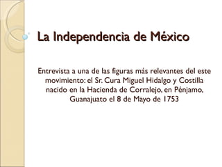 La Independencia de México Entrevista a una de las figuras más relevantes del este movimiento: el Sr. Cura Miguel Hidalgo y Costilla nacido en la Hacienda de Corralejo, en Pénjamo, Guanajuato el 8 de Mayo de 1753 