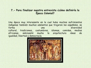 7.- Para finalizar nuestra entrevista ¿cómo definiría la Época Colonial?Una época muy interesante en la cual hubo muchos sufrimientos indígenas también muchos adelantos que trajeron los españoles, se forma una diversidad cultural, tradiciones, costumbres, idiomas, comidas, medias africanas, sobresalió mucho la arquitectura ideas de igualdad, libertad y democracia.