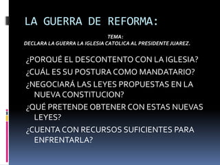 LA GUERRA DE REFORMA:TEMA:DECLARA LA GUERRA LA IGLESIA CATOLICA AL PRESIDENTE JUAREZ.¿PORQUÉ EL DESCONTENTO CON LA IGLESIA?¿CUÁL ES SU POSTURA COMO MANDATARIO?¿NEGOCIARÁ LAS LEYES PROPUESTAS EN LA NUEVA CONSTITUCION?¿QUÉ PRETENDE OBTENER CON ESTAS NUEVAS LEYES?¿CUENTA CON RECURSOS SUFICIENTES PARA ENFRENTARLA?