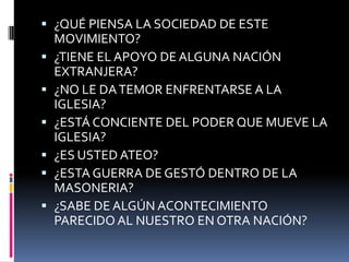 ¿QUÉ PIENSA LA SOCIEDAD DE ESTE MOVIMIENTO?¿TIENE EL APOYO DE ALGUNA NACIÓN EXTRANJERA?¿NO LE DA TEMOR ENFRENTARSE A LA IGLESIA?¿ESTÁ CONCIENTE DEL PODER QUE MUEVE LA IGLESIA?¿ES USTED ATEO?¿ESTA GUERRA DE GESTÓ DENTRO DE LA MASONERIA?¿SABE DE ALGÚN ACONTECIMIENTO PARECIDO AL NUESTRO EN OTRA NACIÓN?