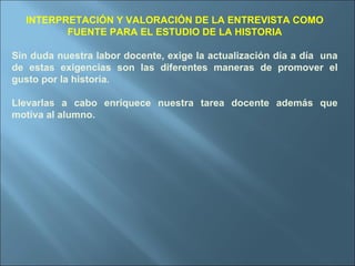 INTERPRETACIÓN Y VALORACIÓN DE LA ENTREVISTA COMO FUENTE PARA EL ESTUDIO DE LA HISTORIA Sin duda nuestra labor docente, exige la actualización día a día  una de estas exigencias son las diferentes maneras de promover el gusto por la historia. Llevarlas a cabo enriquece nuestra tarea docente además que motiva al alumno. 