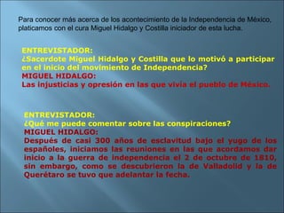 ENTREVISTADOR: ¿Sacerdote Miguel Hidalgo y Costilla que lo motivó a participar en el inicio del movimiento de Independencia? MIGUEL HIDALGO: Las injusticias y opresión en las que vivía el pueblo de México. Para conocer más acerca de los acontecimiento de la Independencia de México, platicamos con el cura Miguel Hidalgo y Costilla iniciador de esta lucha. ENTREVISTADOR: ¿Qué me puede comentar sobre las conspiraciones? MIGUEL HIDALGO: Después de casi 300 años de esclavitud bajo el yugo de los españoles, iniciamos las reuniones en las que acordamos dar inicio a la guerra de independencia el 2 de octubre de 1810, sin embargo, como se descubrieron la de Valladolid y la de Querétaro se tuvo que adelantar la fecha. 