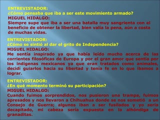 ENTREVISTADOR: ¿Cómo se sintió al dar el grito de Independencia? MIGUEL HIDALGO: Me sentía inspirado ya que había leído mucho acerca de las corrientes filosóficas de Europa y por el gran amor que sentía por los indígenas mexicanos ya que eran tratados como animales, decidí guiarlos hacia su libertad y tenía fe en lo que íbamos a lograr. ENTREVISTADOR: ¿En qué momento terminó su participación? MIGUEL HIDALGO: Cuando fuimos sorprendidos, nos pusieron una trampa, fuimos apresados y nos llevaron a Chihuahua donde se nos sometió  a un Consejo de Guerra; algunos iban a ser fusilados y yo sería decapitado, mi cabeza sería expuesta en la alhóndiga de granaditas. ENTREVISTADOR: ¿Cómo pensaba que iba a ser este movimiento armado? MIGUEL HIDALGO: Siempre supe que iba a ser una batalla muy sangrienta con el beneficio de obtener la libertad, bien valía la pena, aún a costa de muchas vidas. 