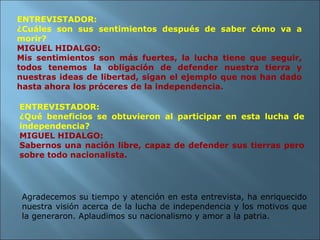 ENTREVISTADOR: ¿Cuáles son sus sentimientos después de saber cómo va a morir? MIGUEL HIDALGO: Mis sentimientos son más fuertes, la lucha tiene que seguir, todos tenemos la obligación de defender nuestra tierra y nuestras ideas de libertad, sigan el ejemplo que nos han dado hasta ahora los próceres de la independencia. ENTREVISTADOR: ¿Qué beneficios se obtuvieron al participar en esta lucha de independencia? MIGUEL HIDALGO: Sabernos una nación libre, capaz de defender sus tierras pero sobre todo nacionalista. Agradecemos su tiempo y atención en esta entrevista, ha enriquecido nuestra visión acerca de la lucha de independencia y los motivos que la generaron. Aplaudimos su nacionalismo y amor a la patria.  